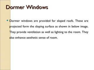 Dormer WindowsDormer Windows
 Dormer windows are provided for sloped roofs. These are
projected form the sloping surface as shown in below image.
They provide ventilation as well as lighting to the room. They
also enhance aesthetic sense of room.
 