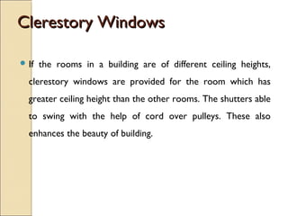 Clerestory WindowsClerestory Windows
 If the rooms in a building are of different ceiling heights,
clerestory windows are provided for the room which has
greater ceiling height than the other rooms. The shutters able
to swing with the help of cord over pulleys. These also
enhances the beauty of building.
 
