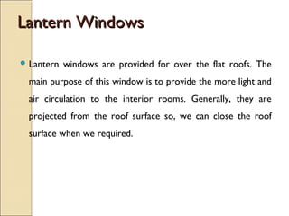 Lantern WindowsLantern Windows
 Lantern windows are provided for over the flat roofs. The
main purpose of this window is to provide the more light and
air circulation to the interior rooms. Generally, they are
projected from the roof surface so, we can close the roof
surface when we required.
 
