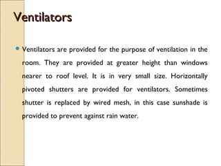 VentilatorsVentilators
 Ventilators are provided for the purpose of ventilation in the
room. They are provided at greater height than windows
nearer to roof level. It is in very small size. Horizontally
pivoted shutters are provided for ventilators. Sometimes
shutter is replaced by wired mesh, in this case sunshade is
provided to prevent against rain water.
 