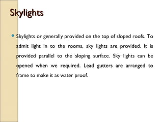 SkylightsSkylights
 Skylights or generally provided on the top of sloped roofs. To
admit light in to the rooms, sky lights are provided. It is
provided parallel to the sloping surface. Sky lights can be
opened when we required. Lead gutters are arranged to
frame to make it as water proof.
 