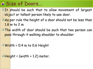  It should be such that to allow movement of largest
object or tallest person likely to use door.
 As per rule the height of a door should not be less than
1.8 m to 2 m
 The width of door should be such that two person can
pass through it walking shoulder to shoulder
 Width = 0.4 m to 0.6 Height
 Height = (width + 1.2) meter.
 