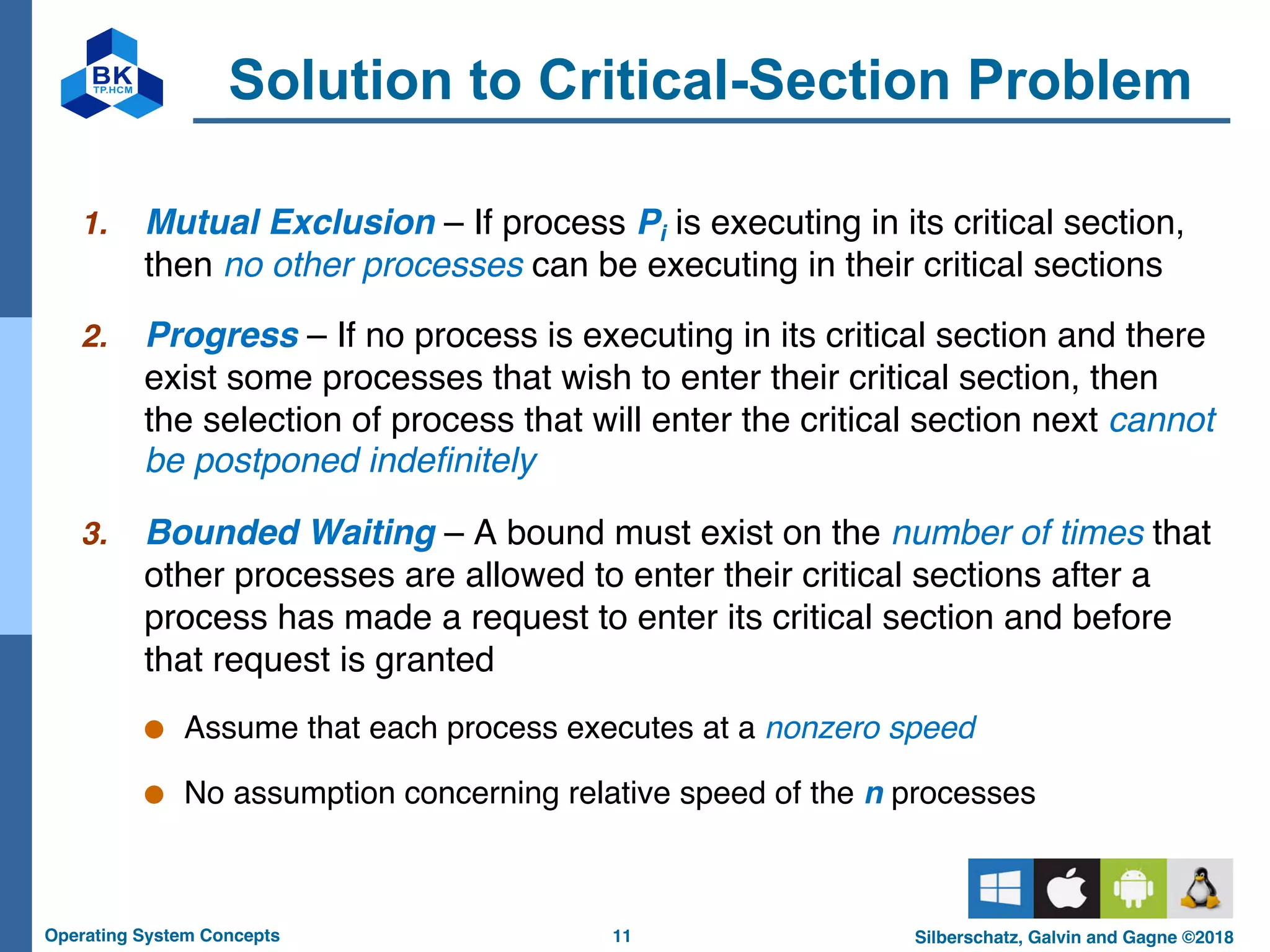 11
Operating System Concepts Silberschatz, Galvin and Gagne ©2018
Solution to Critical-Section Problem
1. Mutual Exclusion – If process Pi is executing in its critical section,
then no other processes can be executing in their critical sections
2. Progress – If no process is executing in its critical section and there
exist some processes that wish to enter their critical section, then
the selection of process that will enter the critical section next cannot
be postponed indefinitely
3. Bounded Waiting – A bound must exist on the number of times that
other processes are allowed to enter their critical sections after a
process has made a request to enter its critical section and before
that request is granted
● Assume that each process executes at a nonzero speed
● No assumption concerning relative speed of the n processes
 