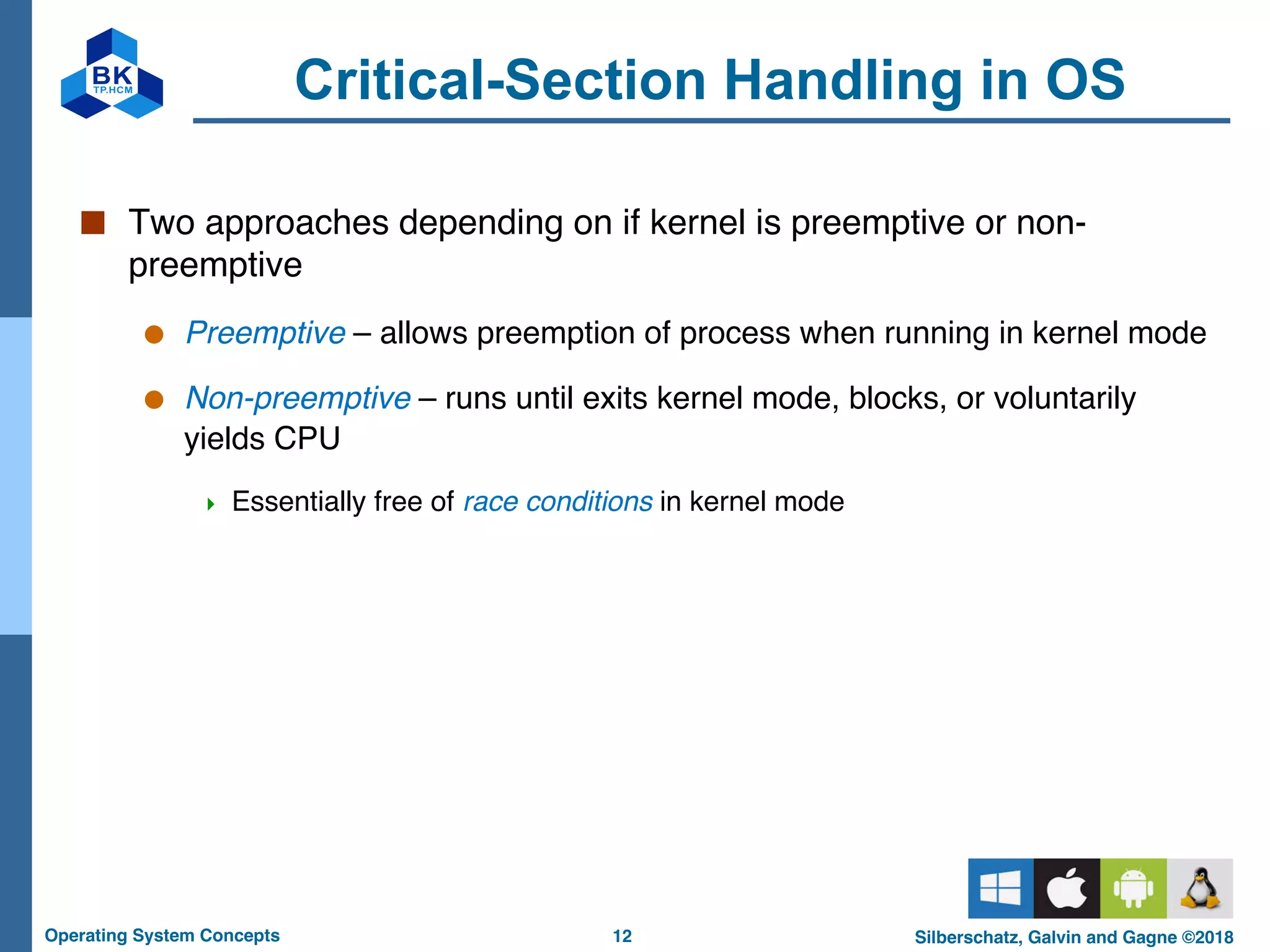 12
Operating System Concepts Silberschatz, Galvin and Gagne ©2018
Critical-Section Handling in OS
■ Two approaches depending on if kernel is preemptive or non-
preemptive
● Preemptive – allows preemption of process when running in kernel mode
● Non-preemptive – runs until exits kernel mode, blocks, or voluntarily
yields CPU
4 Essentially free of race conditions in kernel mode
 