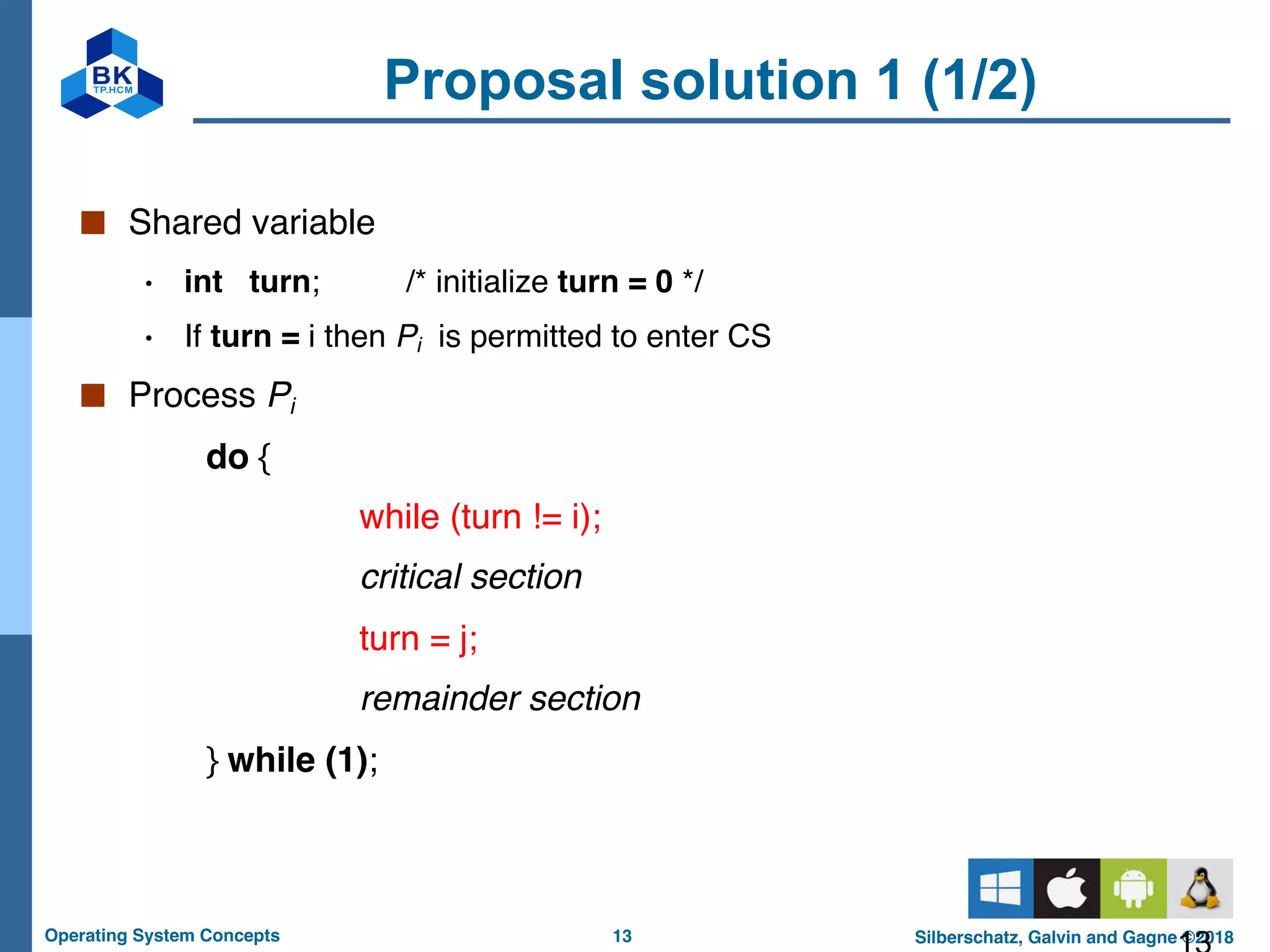 13
Operating System Concepts Silberschatz, Galvin and Gagne ©2018
Proposal solution 1 (1/2)
■ Shared variable
• int turn; /* initialize turn = 0 */
• If turn = i then Pi is permitted to enter CS
■ Process Pi
do {
while (turn != i);
critical section
turn = j;
remainder section
} while (1);
 