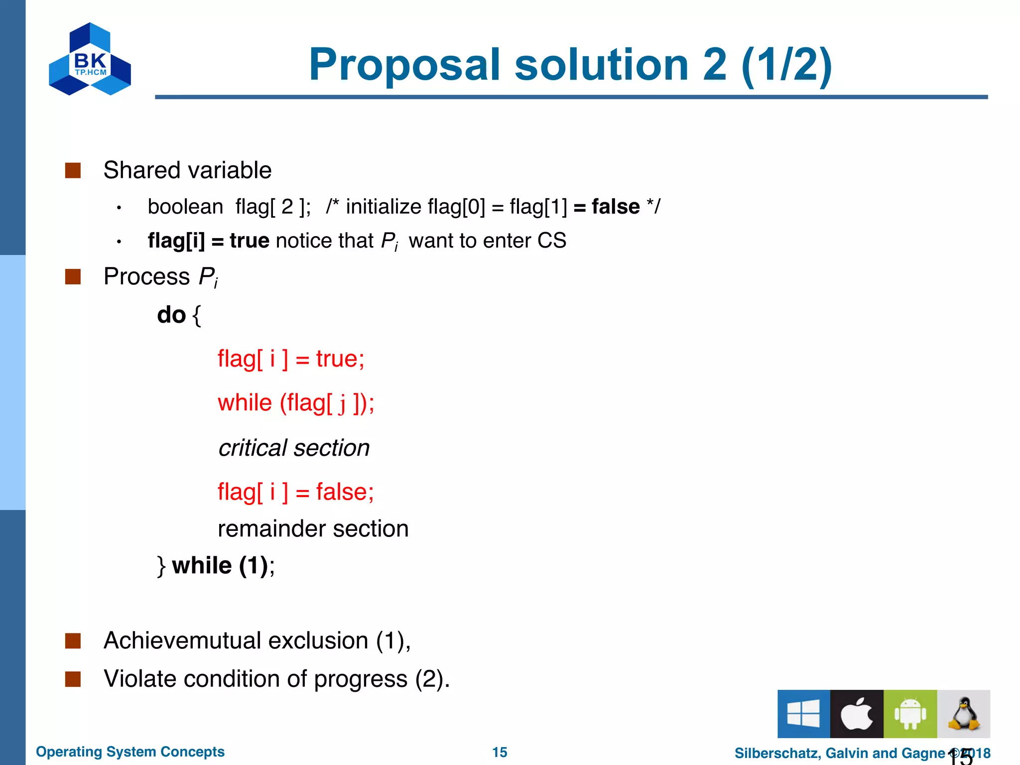 15
Operating System Concepts Silberschatz, Galvin and Gagne ©2018
Proposal solution 2 (1/2)
■ Shared variable
• boolean flag[ 2 ]; /* initialize flag[0] = flag[1] = false */
• flag[i] = true notice that Pi want to enter CS
■ Process Pi
do {
flag[ i ] = true;
while (flag[ j ]);
critical section
flag[ i ] = false;
remainder section
} while (1);
■ Achievemutual exclusion (1),
■ Violate condition of progress (2).
 