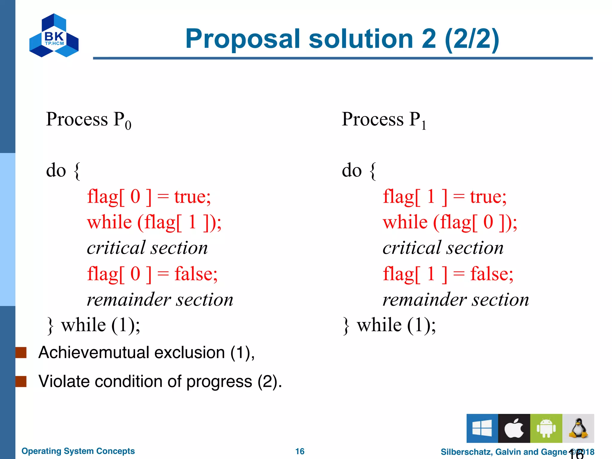 16
Operating System Concepts Silberschatz, Galvin and Gagne ©2018
Proposal solution 2 (2/2)
■ Achievemutual exclusion (1),
■ Violate condition of progress (2).
§ Process P0
do {
flag[ 0 ] = true;
while (flag[ 1 ]);
critical section
flag[ 0 ] = false;
remainder section
} while (1);
§ Process P1
do {
flag[ 1 ] = true;
while (flag[ 0 ]);
critical section
flag[ 1 ] = false;
remainder section
} while (1);
 
