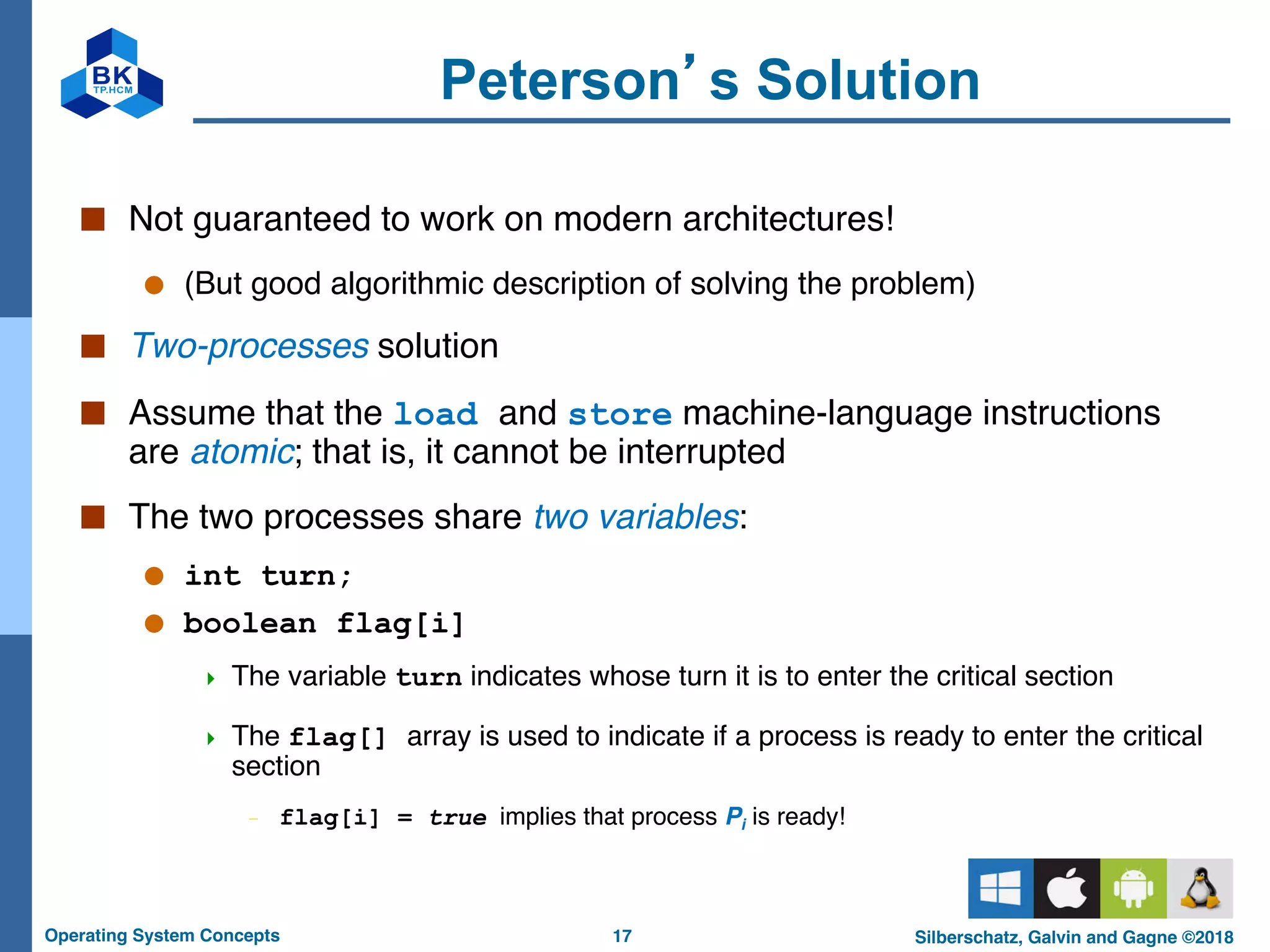 17
Operating System Concepts Silberschatz, Galvin and Gagne ©2018
Peterson’s Solution
■ Not guaranteed to work on modern architectures!
● (But good algorithmic description of solving the problem)
■ Two-processes solution
■ Assume that the load and store machine-language instructions
are atomic; that is, it cannot be interrupted
■ The two processes share two variables:
● int turn;
● boolean flag[i]
4 The variable turn indicates whose turn it is to enter the critical section
4 The flag[] array is used to indicate if a process is ready to enter the critical
section
– flag[i] = true implies that process Pi is ready!
 