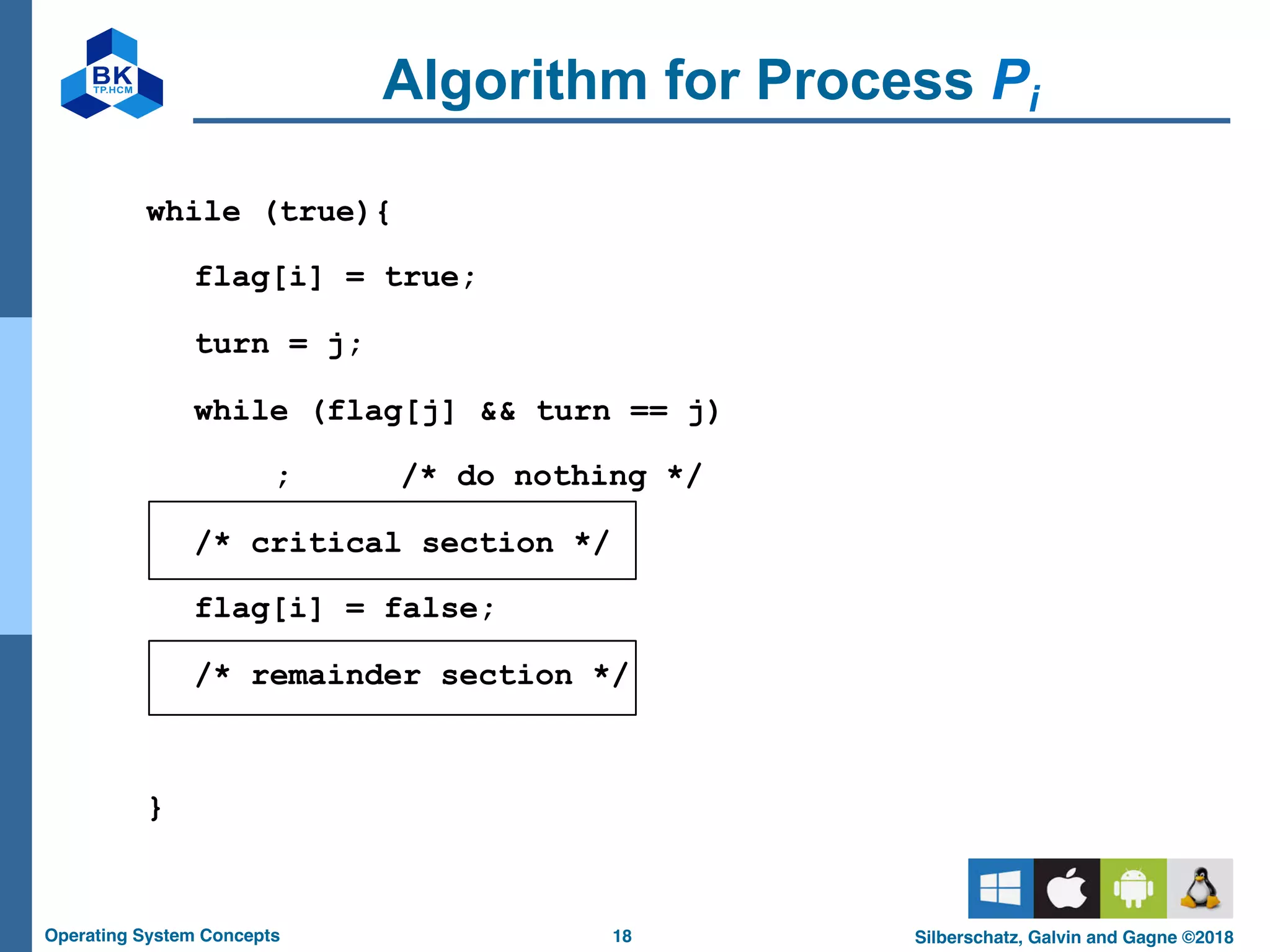 18
Operating System Concepts Silberschatz, Galvin and Gagne ©2018
Algorithm for Process Pi
while (true){
flag[i] = true;
turn = j;
while (flag[j] && turn == j)
; /* do nothing */
/* critical section */
flag[i] = false;
/* remainder section */
}
 