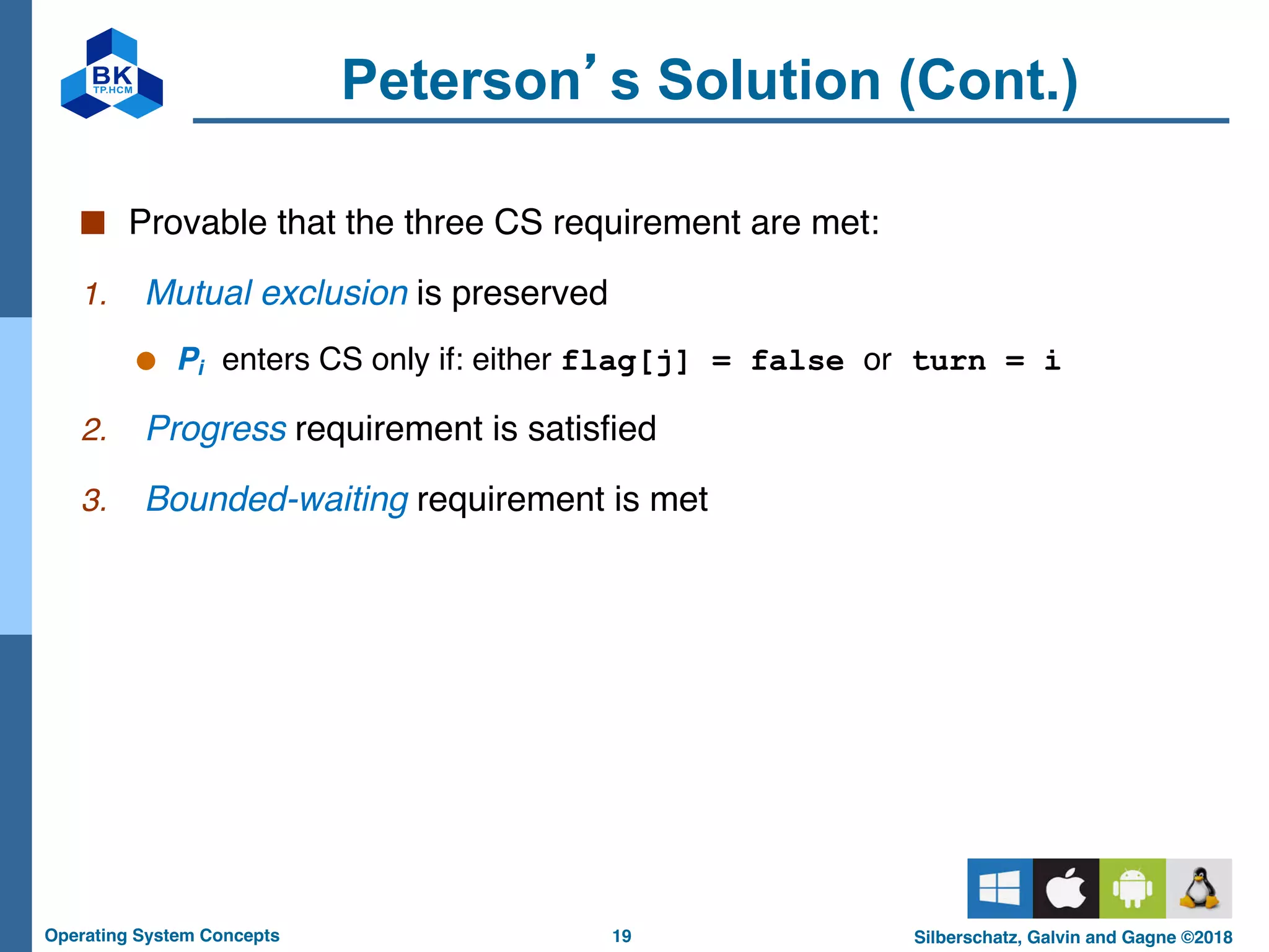 19
Operating System Concepts Silberschatz, Galvin and Gagne ©2018
Peterson’s Solution (Cont.)
■ Provable that the three CS requirement are met:
1. Mutual exclusion is preserved
● Pi enters CS only if: either flag[j] = false or turn = i
2. Progress requirement is satisfied
3. Bounded-waiting requirement is met
 