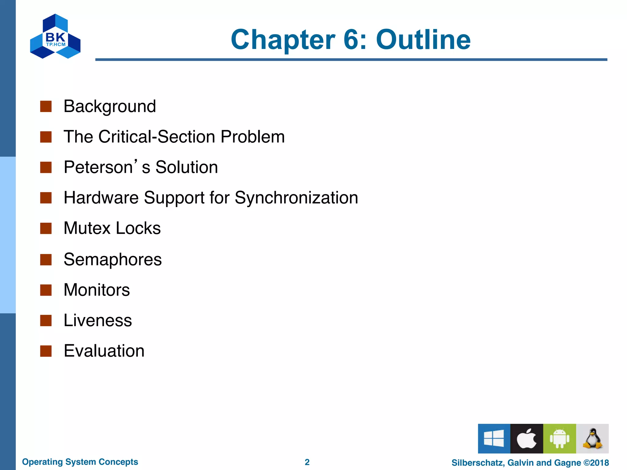 2
Operating System Concepts Silberschatz, Galvin and Gagne ©2018
Chapter 6: Outline
■ Background
■ The Critical-Section Problem
■ Peterson’s Solution
■ Hardware Support for Synchronization
■ Mutex Locks
■ Semaphores
■ Monitors
■ Liveness
■ Evaluation
 
