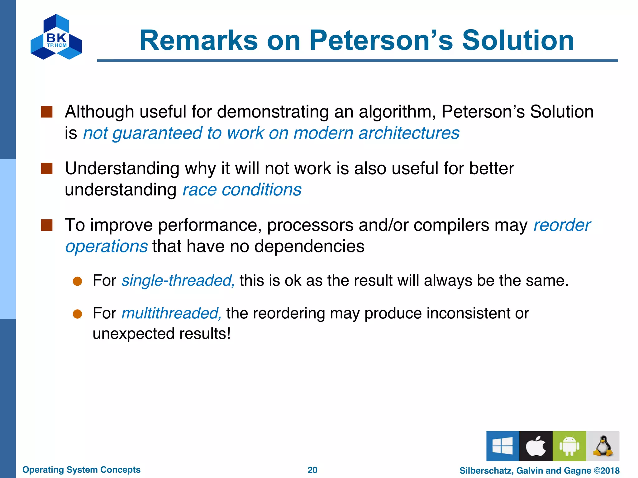 20
Operating System Concepts Silberschatz, Galvin and Gagne ©2018
Remarks on Peterson’s Solution
■ Although useful for demonstrating an algorithm, Peterson’s Solution
is not guaranteed to work on modern architectures
■ Understanding why it will not work is also useful for better
understanding race conditions
■ To improve performance, processors and/or compilers may reorder
operations that have no dependencies
● For single-threaded, this is ok as the result will always be the same.
● For multithreaded, the reordering may produce inconsistent or
unexpected results!
 