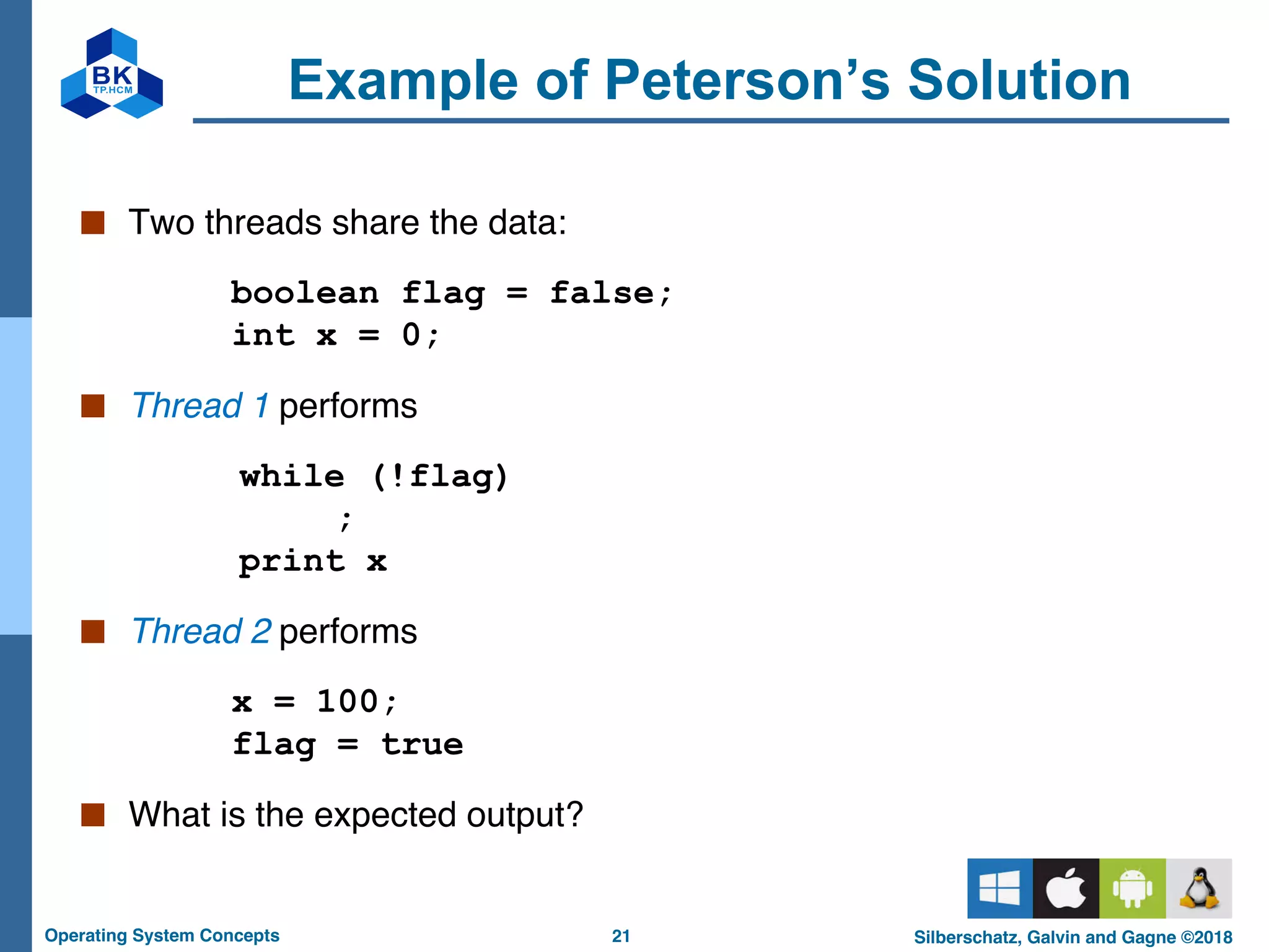21
Operating System Concepts Silberschatz, Galvin and Gagne ©2018
Example of Peterson’s Solution
■ Two threads share the data:
boolean flag = false;
int x = 0;
■ Thread 1 performs
while (!flag)
;
print x
■ Thread 2 performs
x = 100;
flag = true
■ What is the expected output?
 