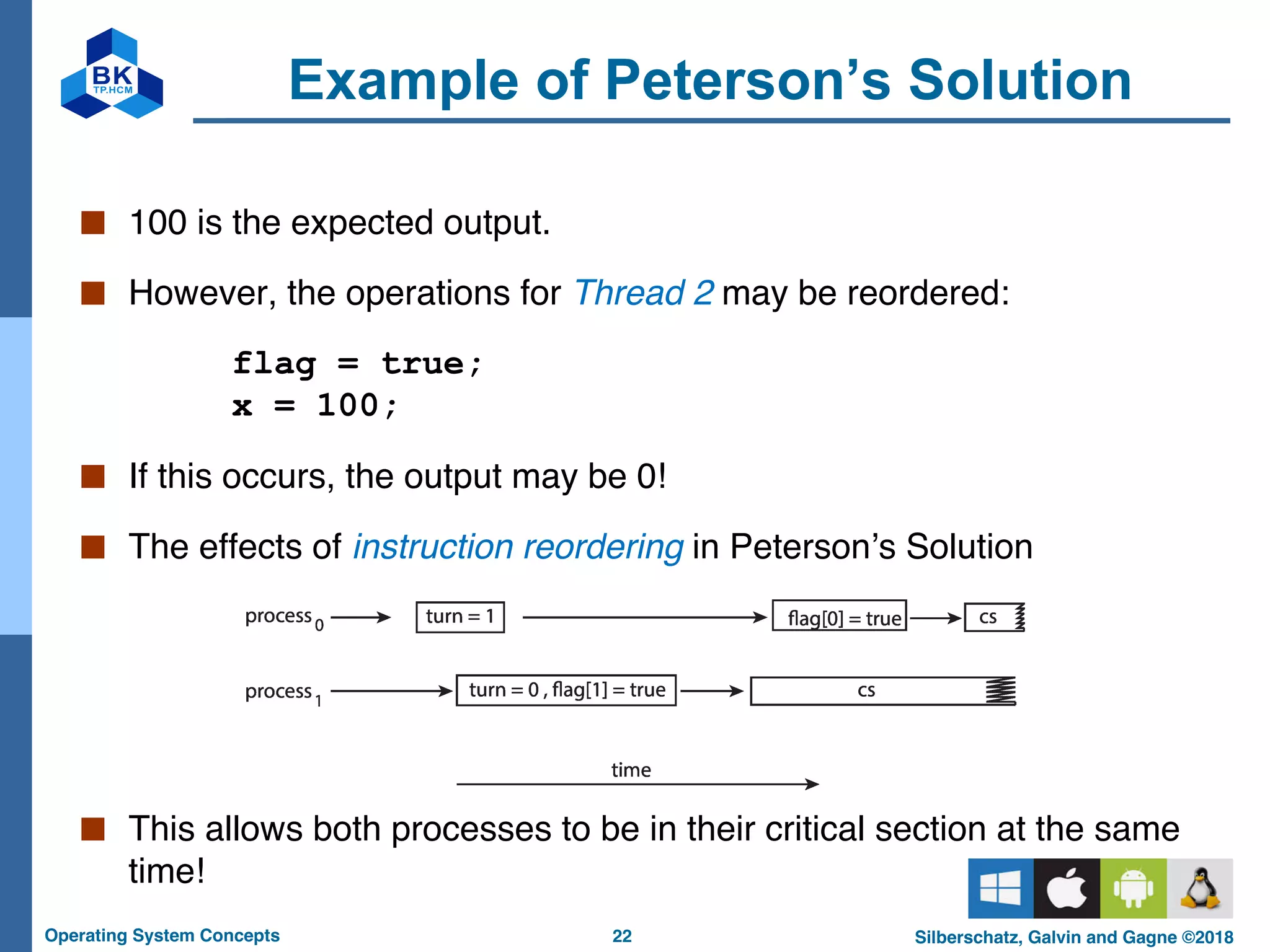 22
Operating System Concepts Silberschatz, Galvin and Gagne ©2018
Example of Peterson’s Solution
■ 100 is the expected output.
■ However, the operations for Thread 2 may be reordered:
flag = true;
x = 100;
■ If this occurs, the output may be 0!
■ The effects of instruction reordering in Peterson’s Solution
■ This allows both processes to be in their critical section at the same
time!
 