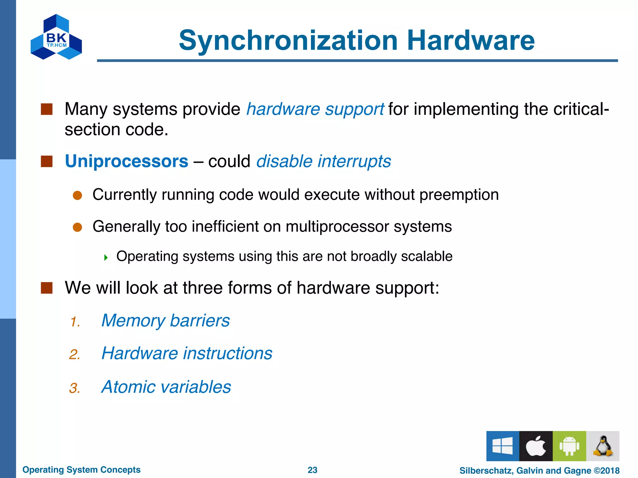 23
Operating System Concepts Silberschatz, Galvin and Gagne ©2018
Synchronization Hardware
■ Many systems provide hardware support for implementing the critical-
section code.
■ Uniprocessors – could disable interrupts
● Currently running code would execute without preemption
● Generally too inefficient on multiprocessor systems
4 Operating systems using this are not broadly scalable
■ We will look at three forms of hardware support:
1. Memory barriers
2. Hardware instructions
3. Atomic variables
 