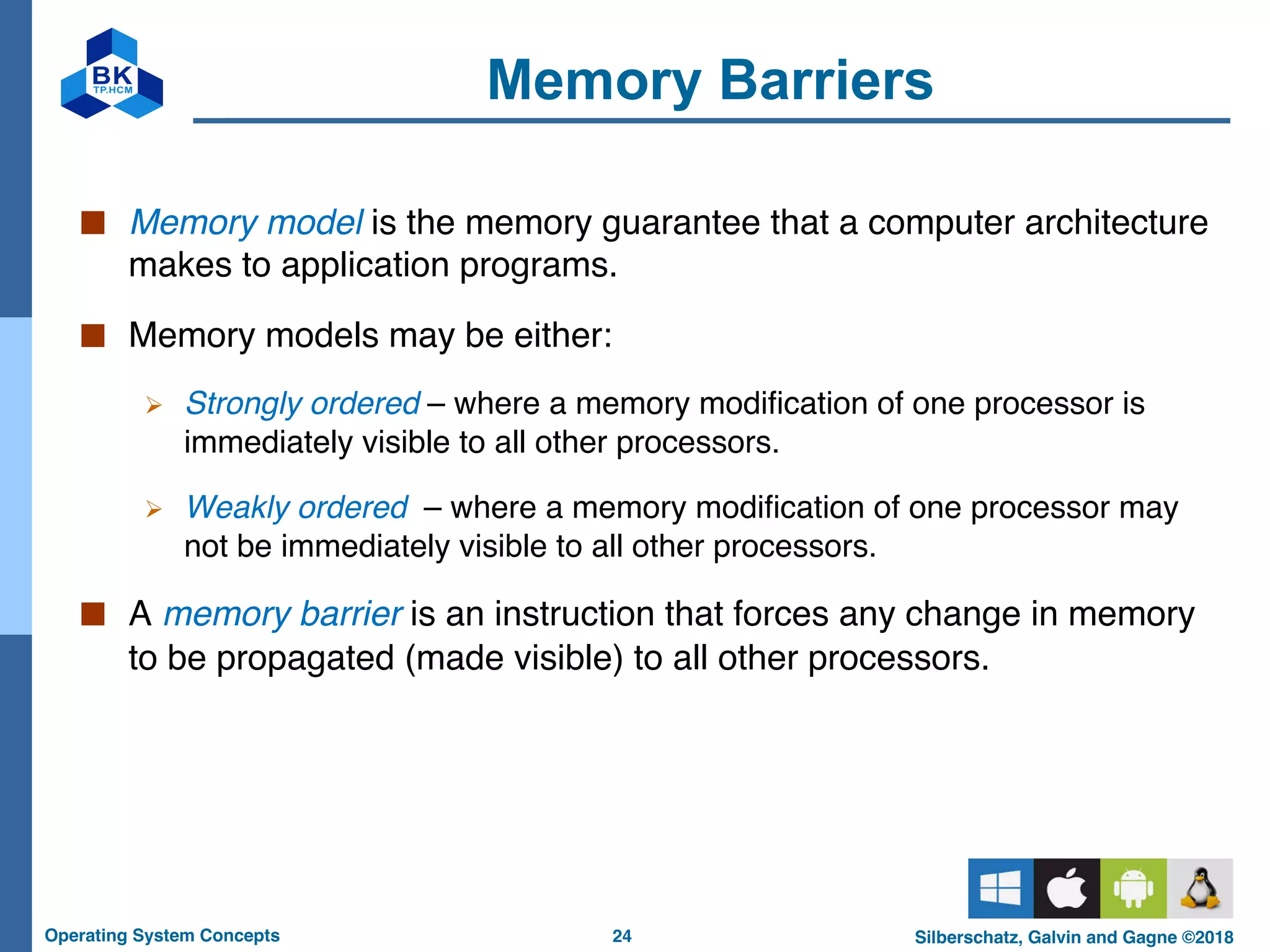 24
Operating System Concepts Silberschatz, Galvin and Gagne ©2018
Memory Barriers
■ Memory model is the memory guarantee that a computer architecture
makes to application programs.
■ Memory models may be either:
Ø Strongly ordered – where a memory modification of one processor is
immediately visible to all other processors.
Ø Weakly ordered – where a memory modification of one processor may
not be immediately visible to all other processors.
■ A memory barrier is an instruction that forces any change in memory
to be propagated (made visible) to all other processors.
 