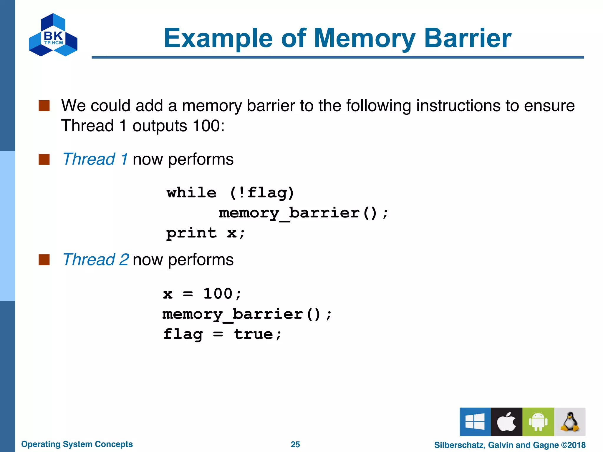 25
Operating System Concepts Silberschatz, Galvin and Gagne ©2018
Example of Memory Barrier
■ We could add a memory barrier to the following instructions to ensure
Thread 1 outputs 100:
■ Thread 1 now performs
while (!flag)
memory_barrier();
print x;
■ Thread 2 now performs
x = 100;
memory_barrier();
flag = true;
 