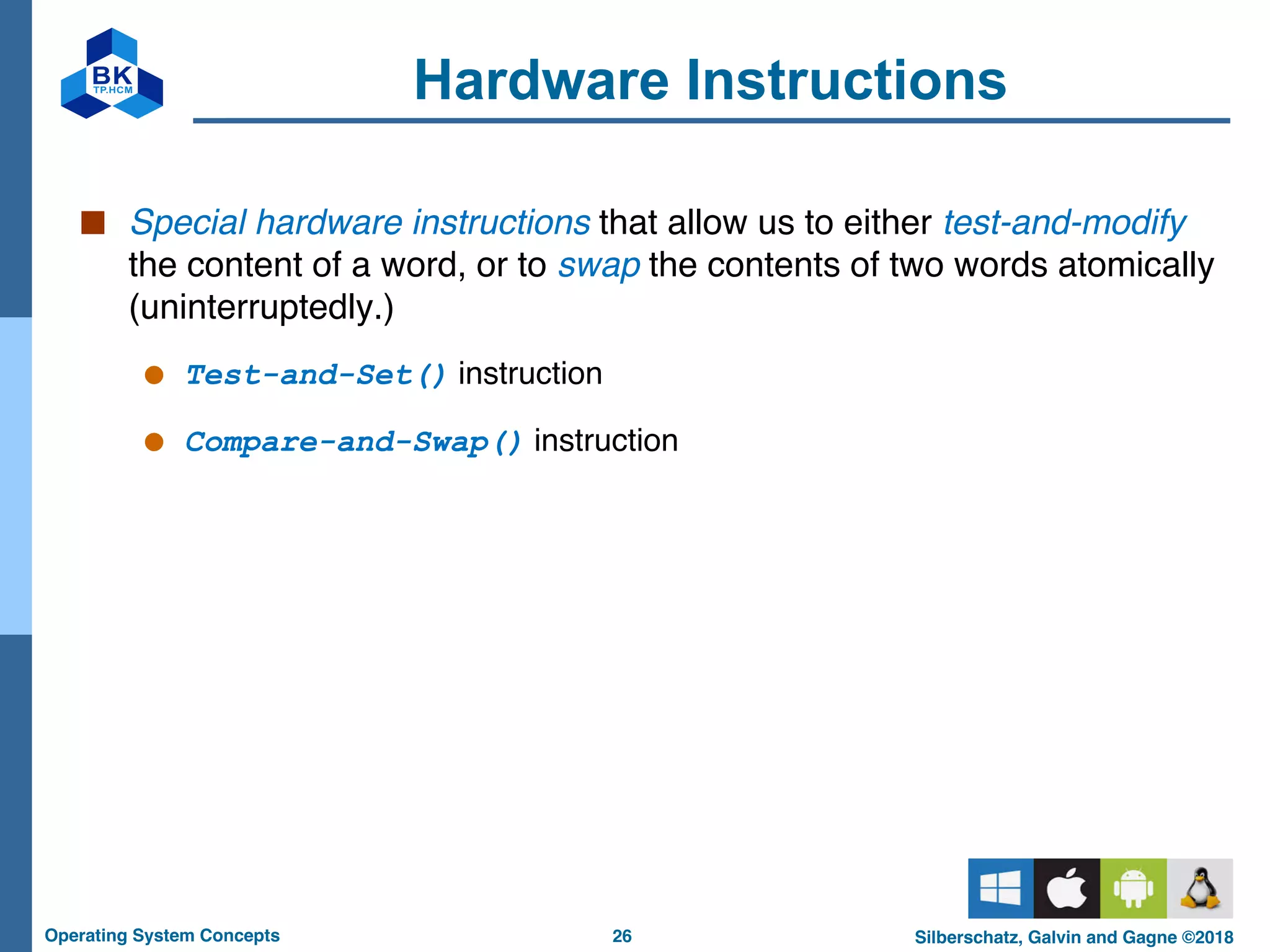 26
Operating System Concepts Silberschatz, Galvin and Gagne ©2018
Hardware Instructions
■ Special hardware instructions that allow us to either test-and-modify
the content of a word, or to swap the contents of two words atomically
(uninterruptedly.)
● Test-and-Set() instruction
● Compare-and-Swap() instruction
 