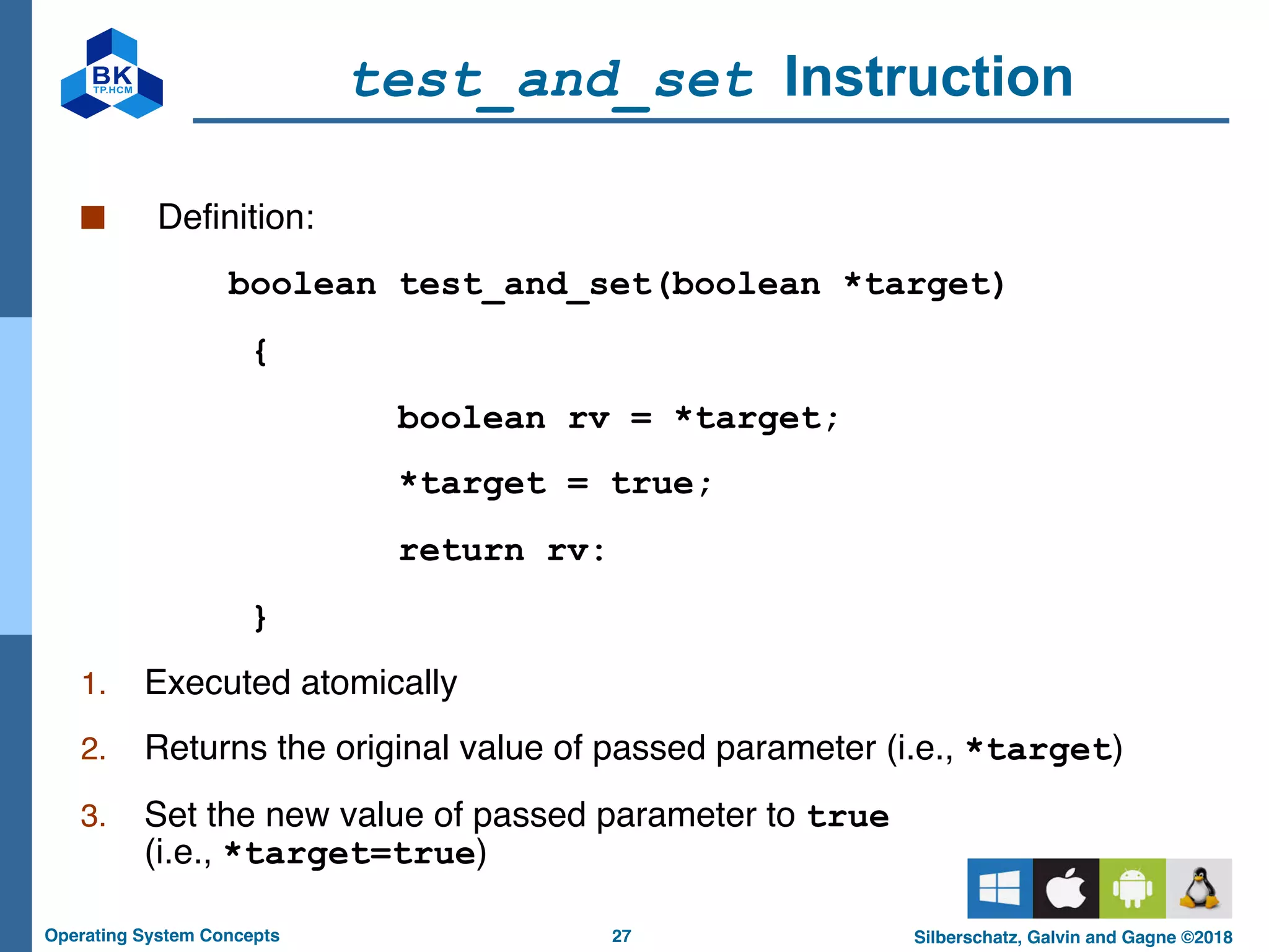 27
Operating System Concepts Silberschatz, Galvin and Gagne ©2018
test_and_set Instruction
■ Definition:
boolean test_and_set(boolean *target)
{
boolean rv = *target;
*target = true;
return rv:
}
1. Executed atomically
2. Returns the original value of passed parameter (i.e., *target)
3. Set the new value of passed parameter to true
(i.e., *target=true)
 