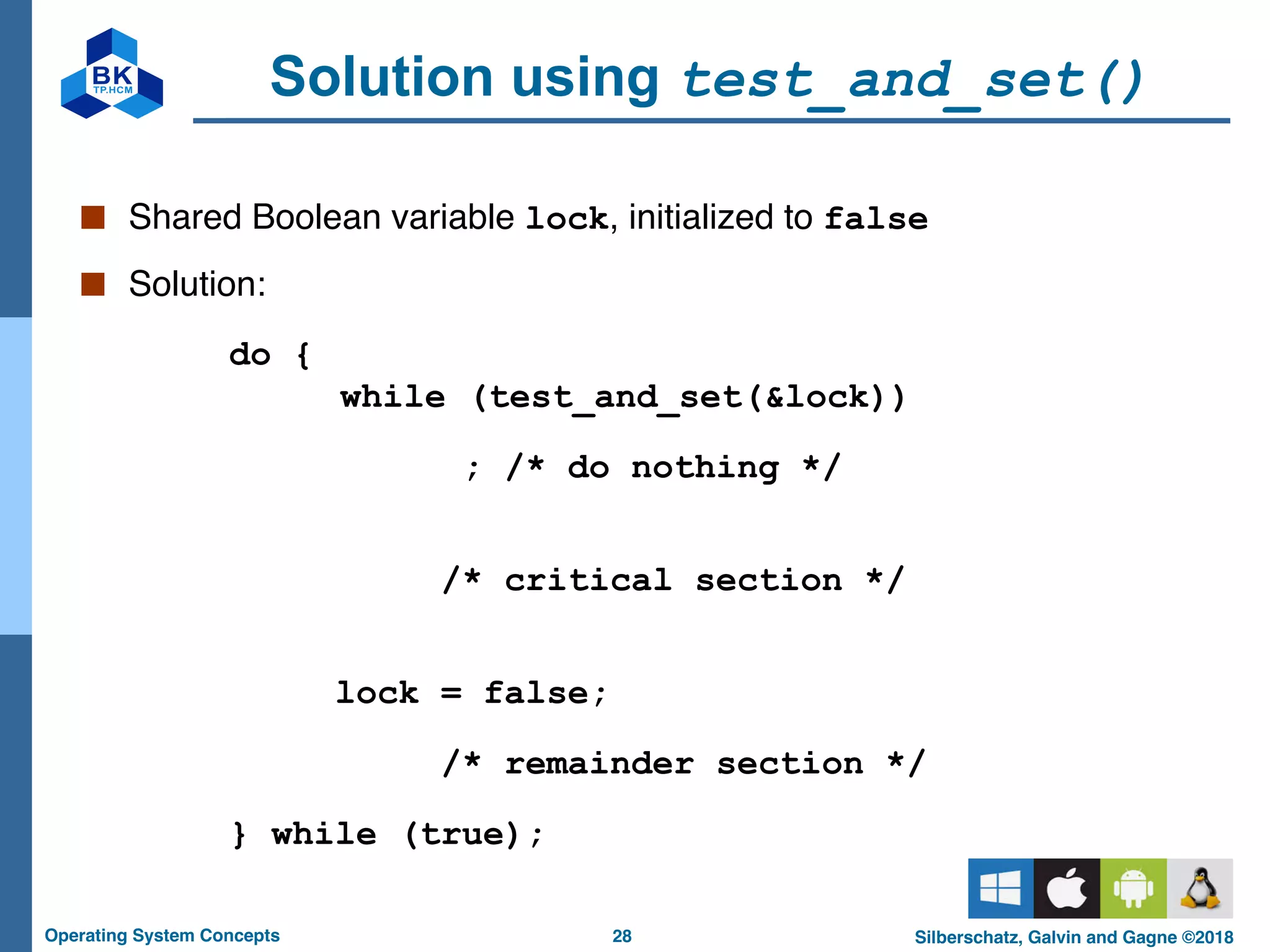 28
Operating System Concepts Silberschatz, Galvin and Gagne ©2018
Solution using test_and_set()
■ Shared Boolean variable lock, initialized to false
■ Solution:
do {
while (test_and_set(&lock))
; /* do nothing */
/* critical section */
lock = false;
/* remainder section */
} while (true);
 