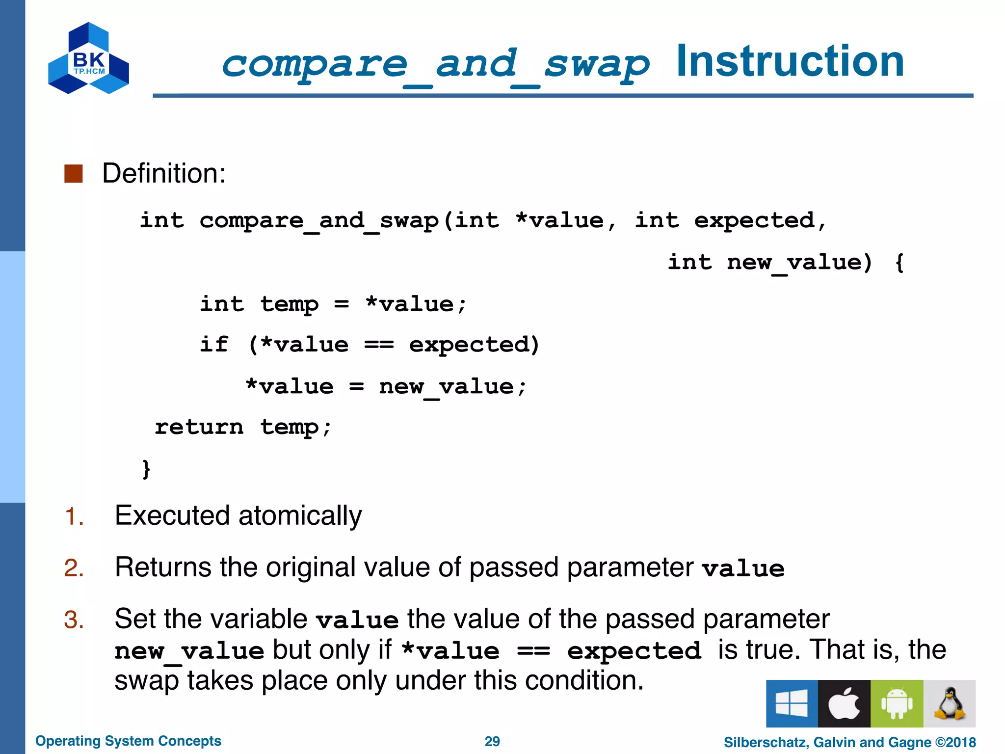 29
Operating System Concepts Silberschatz, Galvin and Gagne ©2018
compare_and_swap Instruction
■ Definition:
int compare_and_swap(int *value, int expected,
int new_value) {
int temp = *value;
if (*value == expected)
*value = new_value;
return temp;
}
1. Executed atomically
2. Returns the original value of passed parameter value
3. Set the variable value the value of the passed parameter
new_value but only if *value == expected is true. That is, the
swap takes place only under this condition.
 