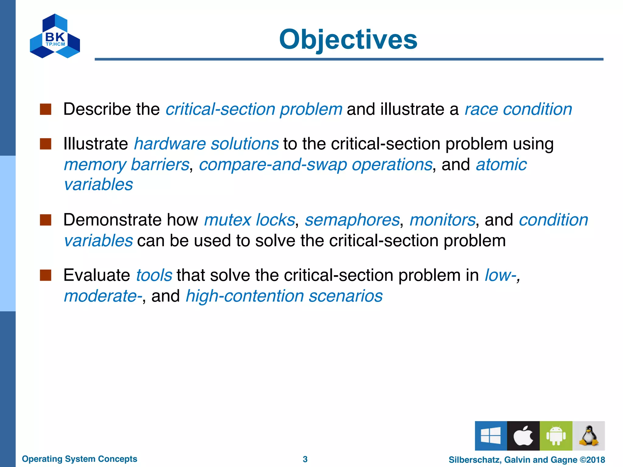 3
Operating System Concepts Silberschatz, Galvin and Gagne ©2018
Objectives
■ Describe the critical-section problem and illustrate a race condition
■ Illustrate hardware solutions to the critical-section problem using
memory barriers, compare-and-swap operations, and atomic
variables
■ Demonstrate how mutex locks, semaphores, monitors, and condition
variables can be used to solve the critical-section problem
■ Evaluate tools that solve the critical-section problem in low-,
moderate-, and high-contention scenarios
 
