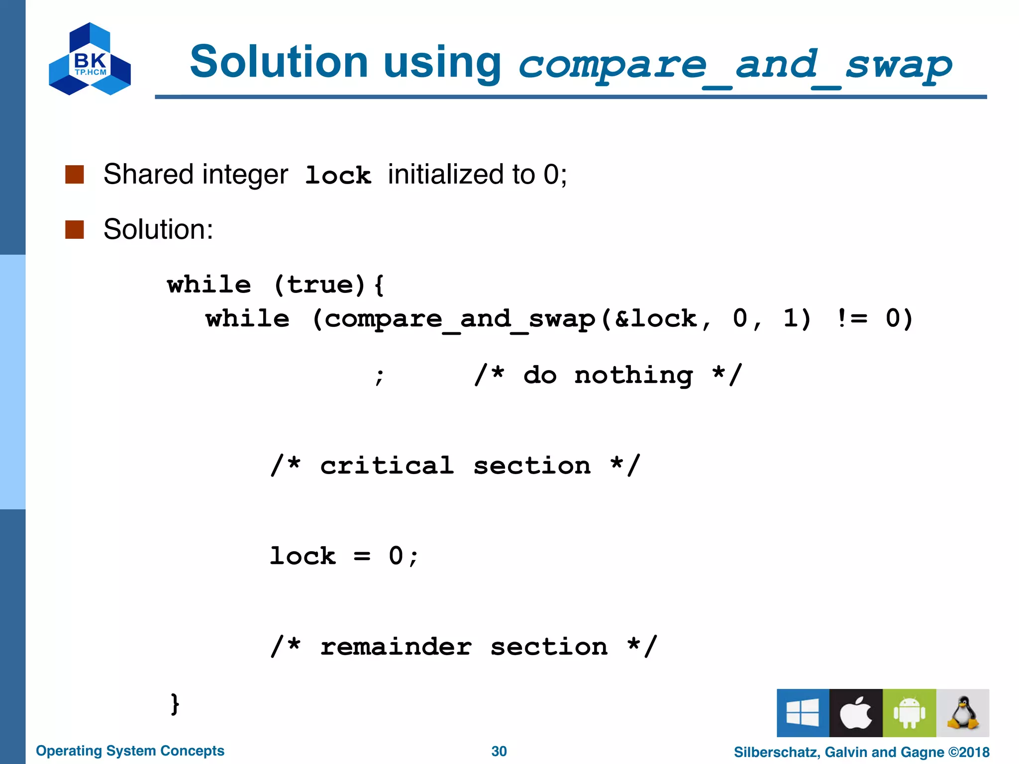 30
Operating System Concepts Silberschatz, Galvin and Gagne ©2018
Solution using compare_and_swap
■ Shared integer lock initialized to 0;
■ Solution:
while (true){
while (compare_and_swap(&lock, 0, 1) != 0)
; /* do nothing */
/* critical section */
lock = 0;
/* remainder section */
}
 