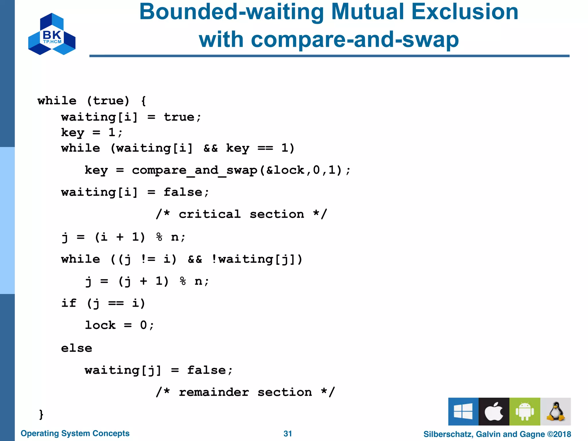 31
Operating System Concepts Silberschatz, Galvin and Gagne ©2018
Bounded-waiting Mutual Exclusion
with compare-and-swap
while (true) {
waiting[i] = true;
key = 1;
while (waiting[i] && key == 1)
key = compare_and_swap(&lock,0,1);
waiting[i] = false;
/* critical section */
j = (i + 1) % n;
while ((j != i) && !waiting[j])
j = (j + 1) % n;
if (j == i)
lock = 0;
else
waiting[j] = false;
/* remainder section */
}
 