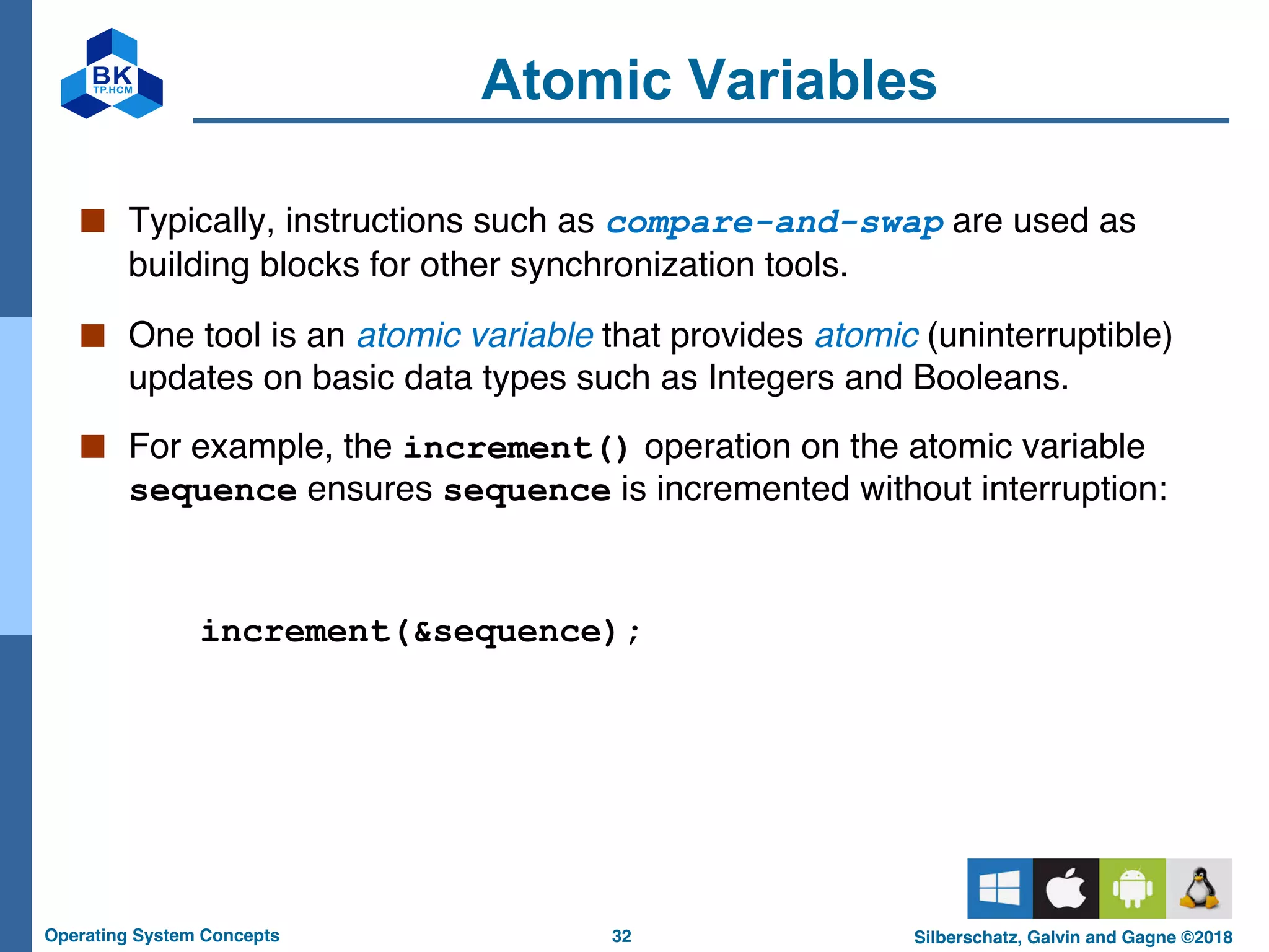 32
Operating System Concepts Silberschatz, Galvin and Gagne ©2018
Atomic Variables
■ Typically, instructions such as compare-and-swap are used as
building blocks for other synchronization tools.
■ One tool is an atomic variable that provides atomic (uninterruptible)
updates on basic data types such as Integers and Booleans.
■ For example, the increment() operation on the atomic variable
sequence ensures sequence is incremented without interruption:
increment(&sequence);
 