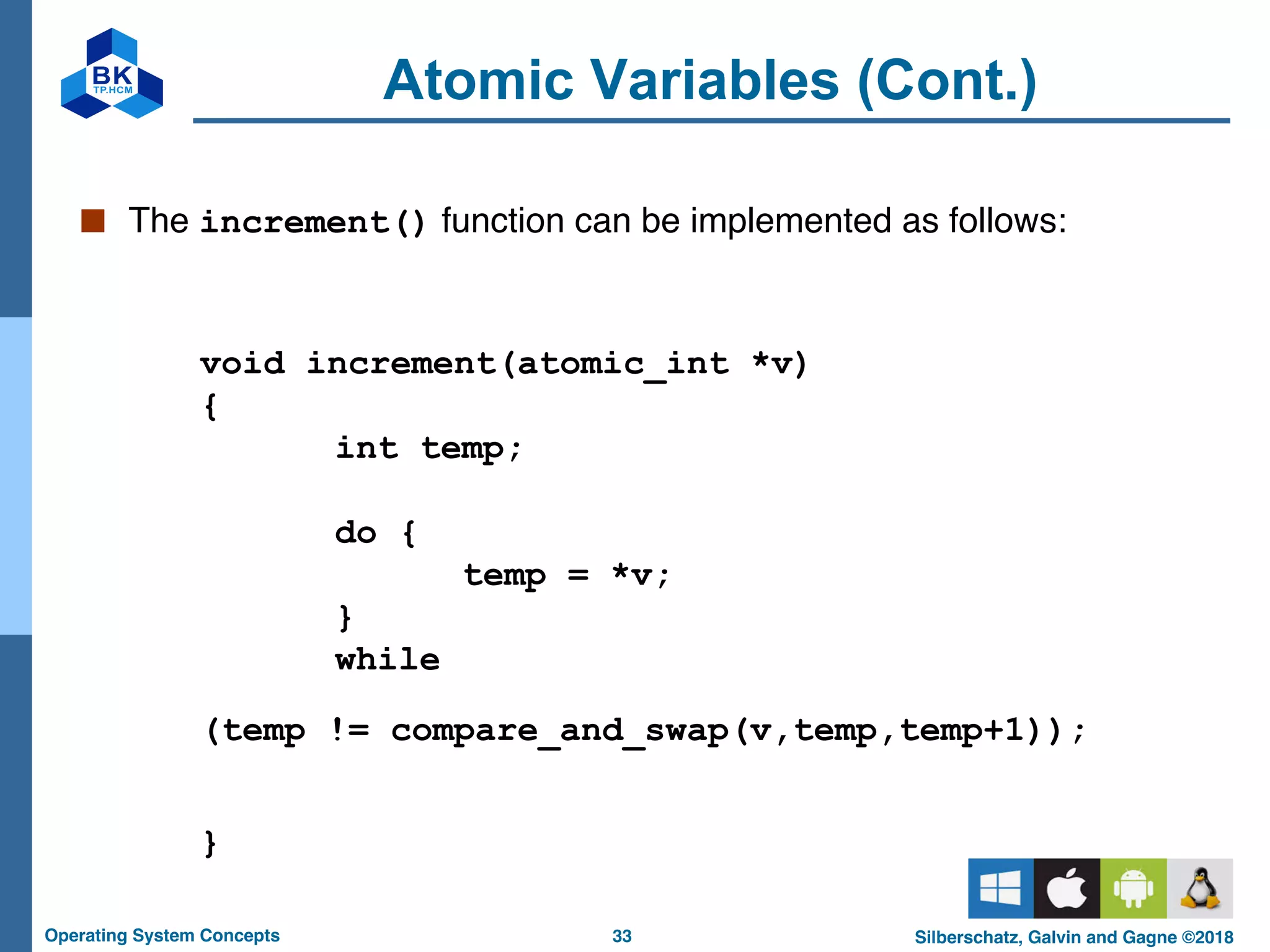 33
Operating System Concepts Silberschatz, Galvin and Gagne ©2018
Atomic Variables (Cont.)
■ The increment() function can be implemented as follows:
void increment(atomic_int *v)
{
int temp;
do {
temp = *v;
}
while
(temp != compare_and_swap(v,temp,temp+1));
}
 