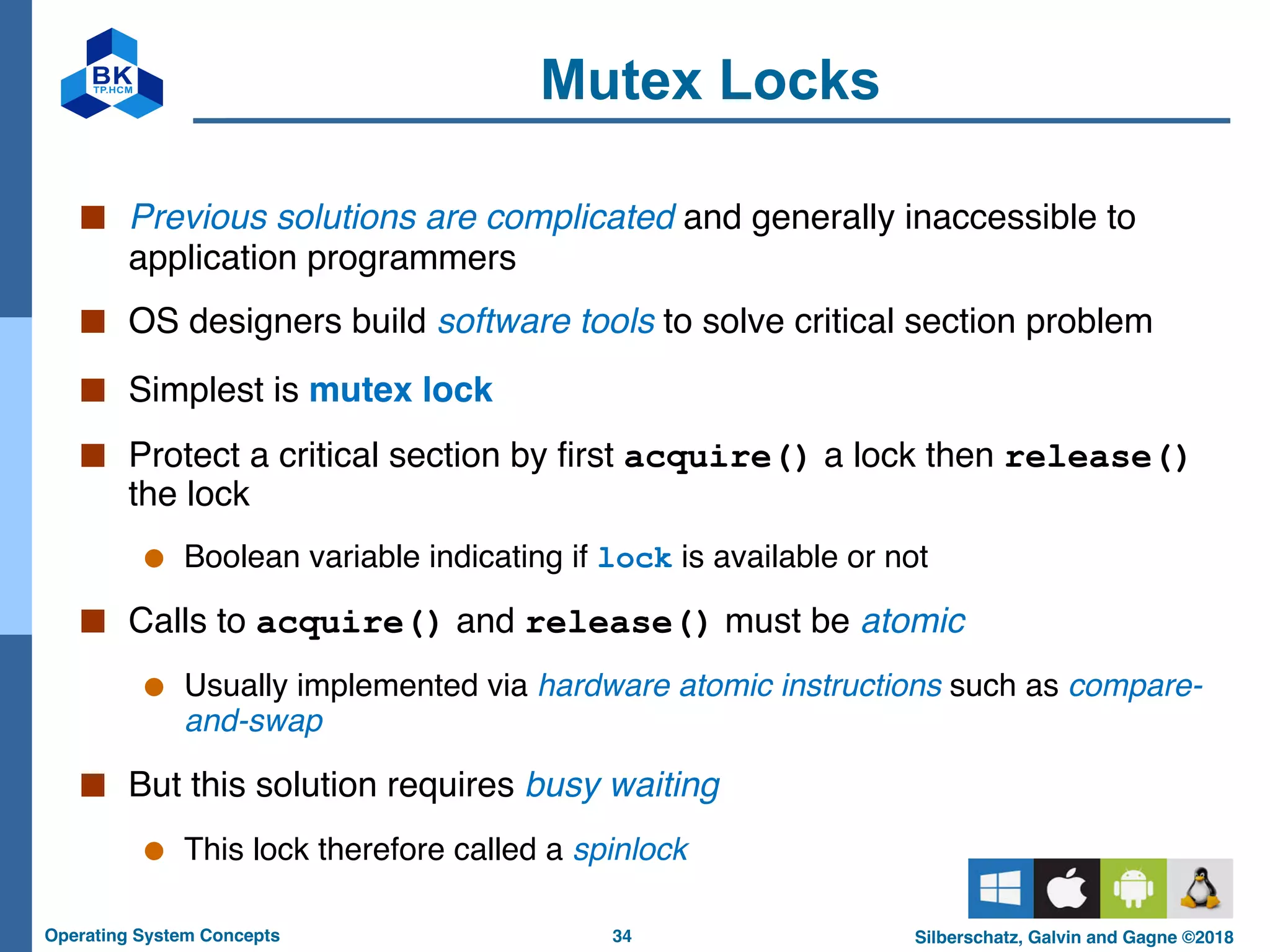 34
Operating System Concepts Silberschatz, Galvin and Gagne ©2018
Mutex Locks
■ Previous solutions are complicated and generally inaccessible to
application programmers
■ OS designers build software tools to solve critical section problem
■ Simplest is mutex lock
■ Protect a critical section by first acquire() a lock then release()
the lock
● Boolean variable indicating if lock is available or not
■ Calls to acquire() and release() must be atomic
● Usually implemented via hardware atomic instructions such as compare-
and-swap
■ But this solution requires busy waiting
● This lock therefore called a spinlock
 