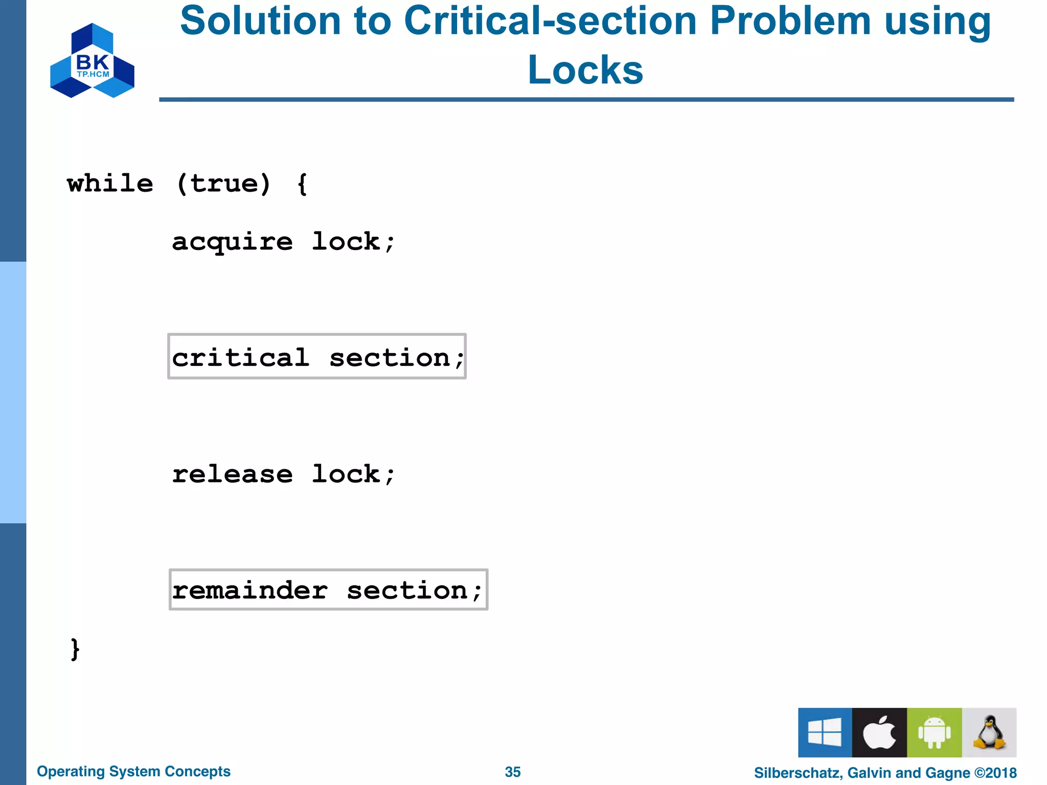 35
Operating System Concepts Silberschatz, Galvin and Gagne ©2018
Solution to Critical-section Problem using
Locks
while (true) {
acquire lock;
critical section;
release lock;
remainder section;
}
 