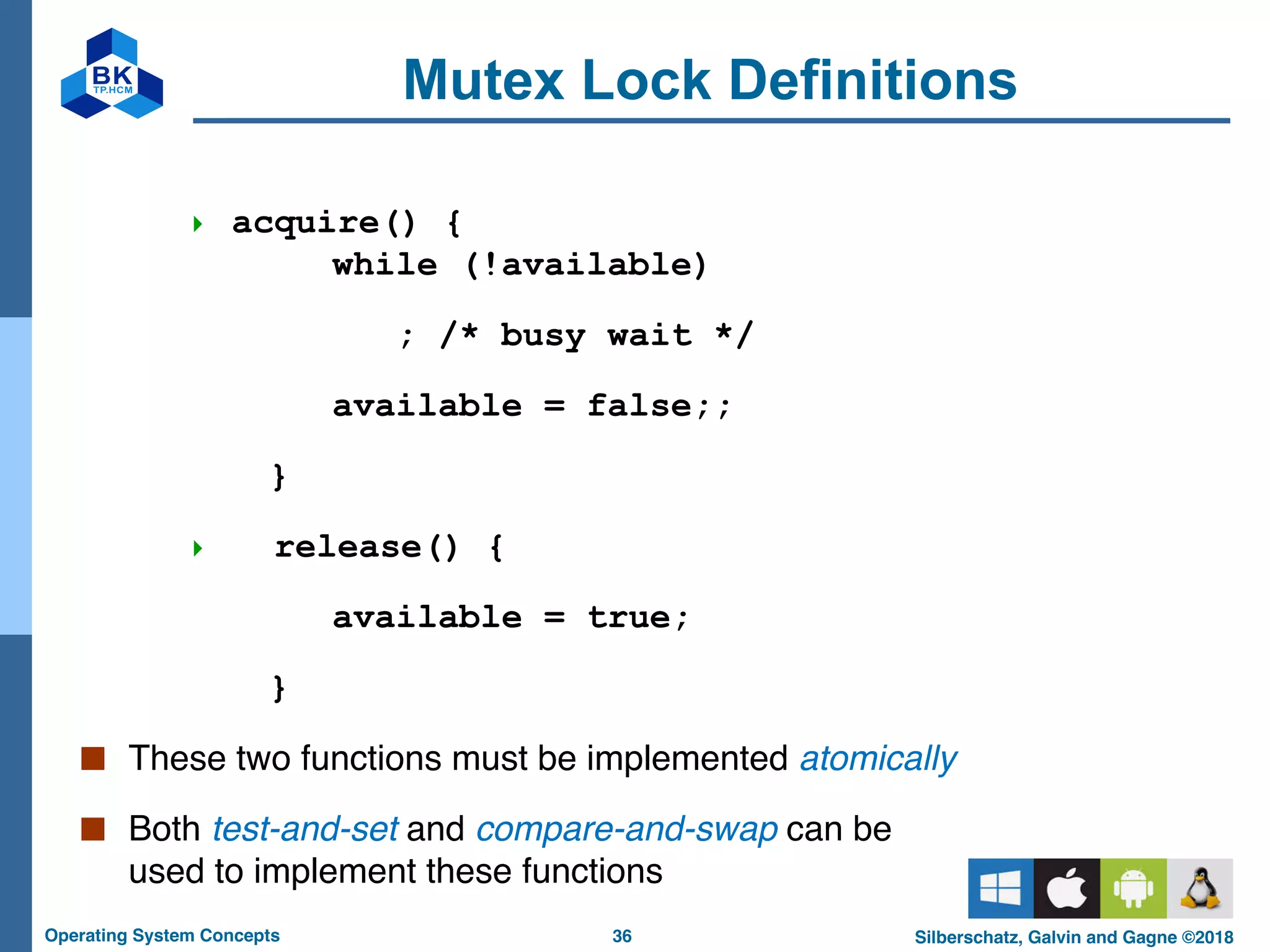 36
Operating System Concepts Silberschatz, Galvin and Gagne ©2018
Mutex Lock Definitions
4 acquire() {
while (!available)
; /* busy wait */
available = false;;
}
4 release() {
available = true;
}
■ These two functions must be implemented atomically
■ Both test-and-set and compare-and-swap can be
used to implement these functions
 