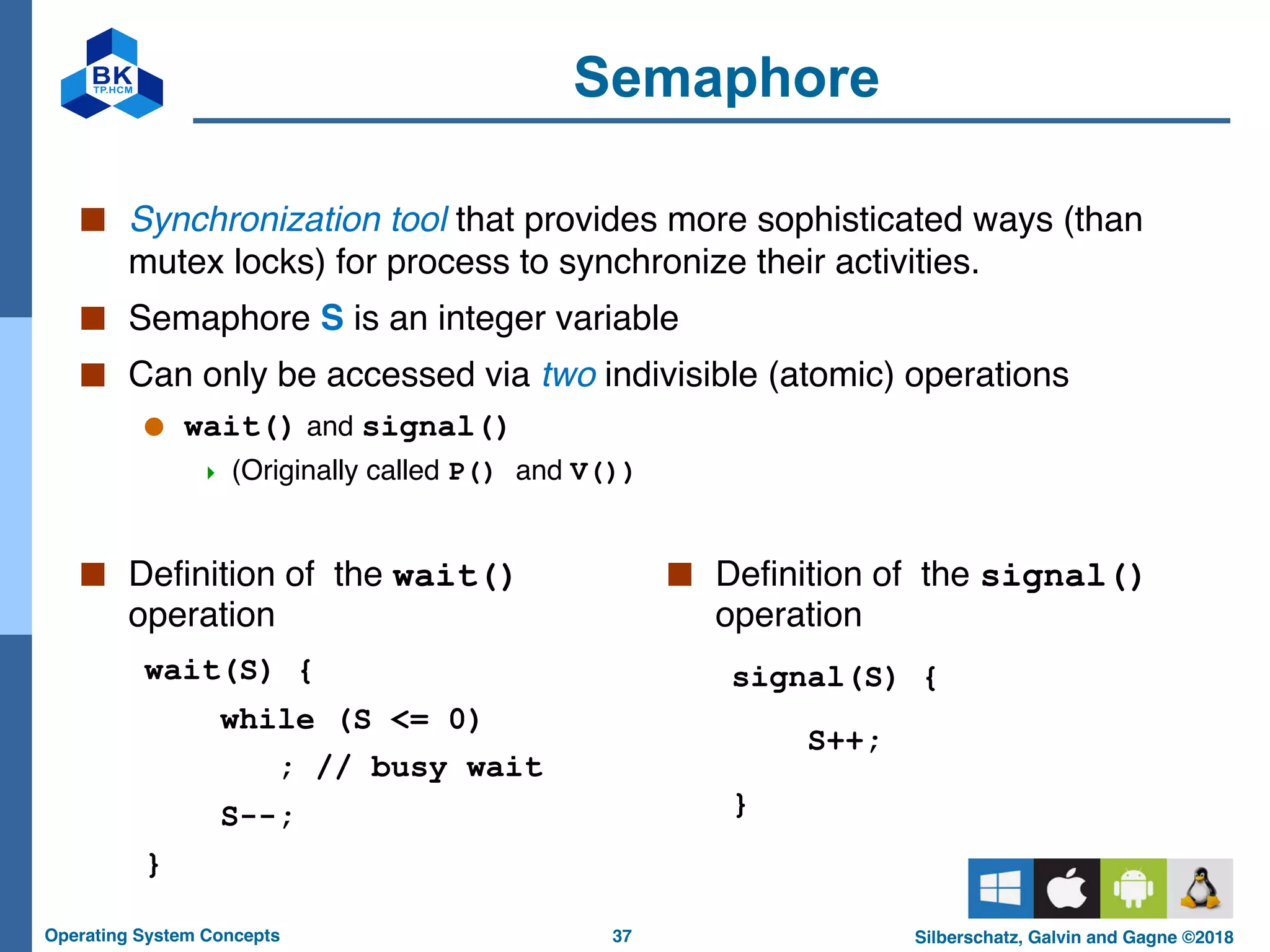 37
Operating System Concepts Silberschatz, Galvin and Gagne ©2018
Semaphore
■ Definition of the wait()
operation
wait(S) {
while (S <= 0)
; // busy wait
S--;
}
■ Synchronization tool that provides more sophisticated ways (than
mutex locks) for process to synchronize their activities.
■ Semaphore S is an integer variable
■ Can only be accessed via two indivisible (atomic) operations
● wait() and signal()
4 (Originally called P() and V())
■ Definition of the signal()
operation
signal(S) {
S++;
}
 