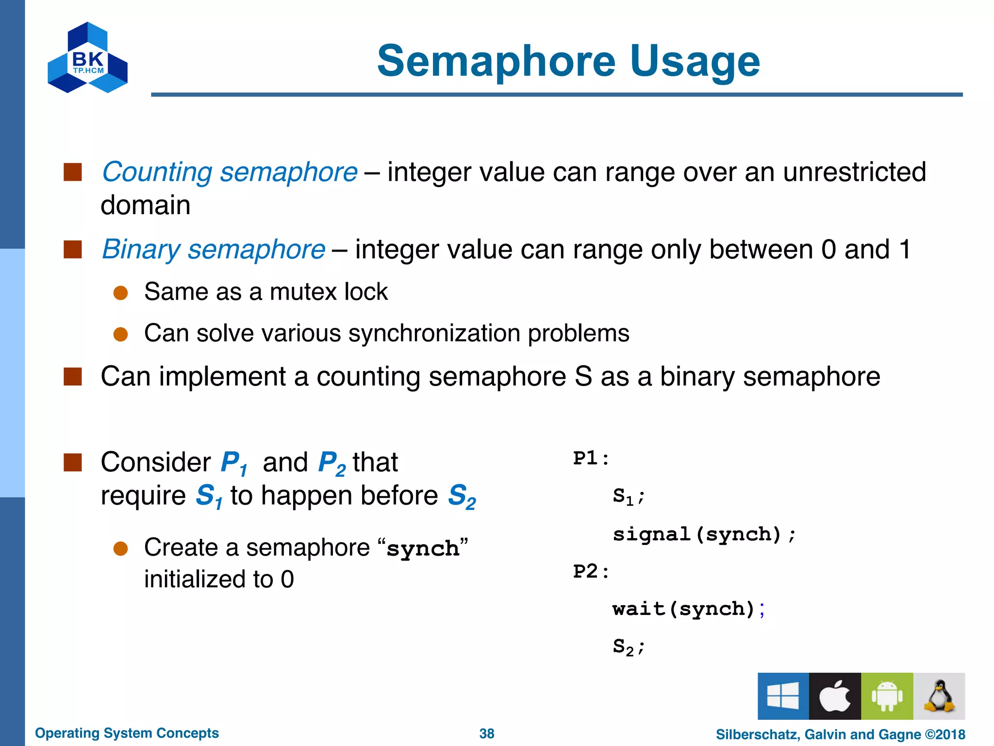 38
Operating System Concepts Silberschatz, Galvin and Gagne ©2018
Semaphore Usage
■ Consider P1 and P2 that
require S1 to happen before S2
● Create a semaphore “synch”
initialized to 0
■ Counting semaphore – integer value can range over an unrestricted
domain
■ Binary semaphore – integer value can range only between 0 and 1
● Same as a mutex lock
● Can solve various synchronization problems
■ Can implement a counting semaphore S as a binary semaphore
P1:
S1;
signal(synch);
P2:
wait(synch);
S2;
 