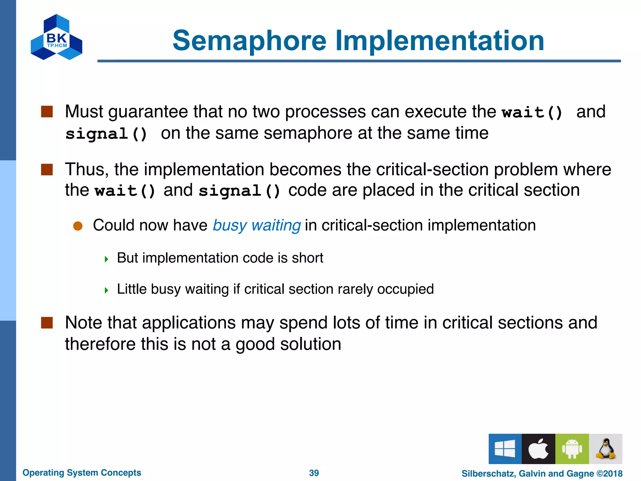 39
Operating System Concepts Silberschatz, Galvin and Gagne ©2018
Semaphore Implementation
■ Must guarantee that no two processes can execute the wait() and
signal() on the same semaphore at the same time
■ Thus, the implementation becomes the critical-section problem where
the wait() and signal() code are placed in the critical section
● Could now have busy waiting in critical-section implementation
4 But implementation code is short
4 Little busy waiting if critical section rarely occupied
■ Note that applications may spend lots of time in critical sections and
therefore this is not a good solution
 