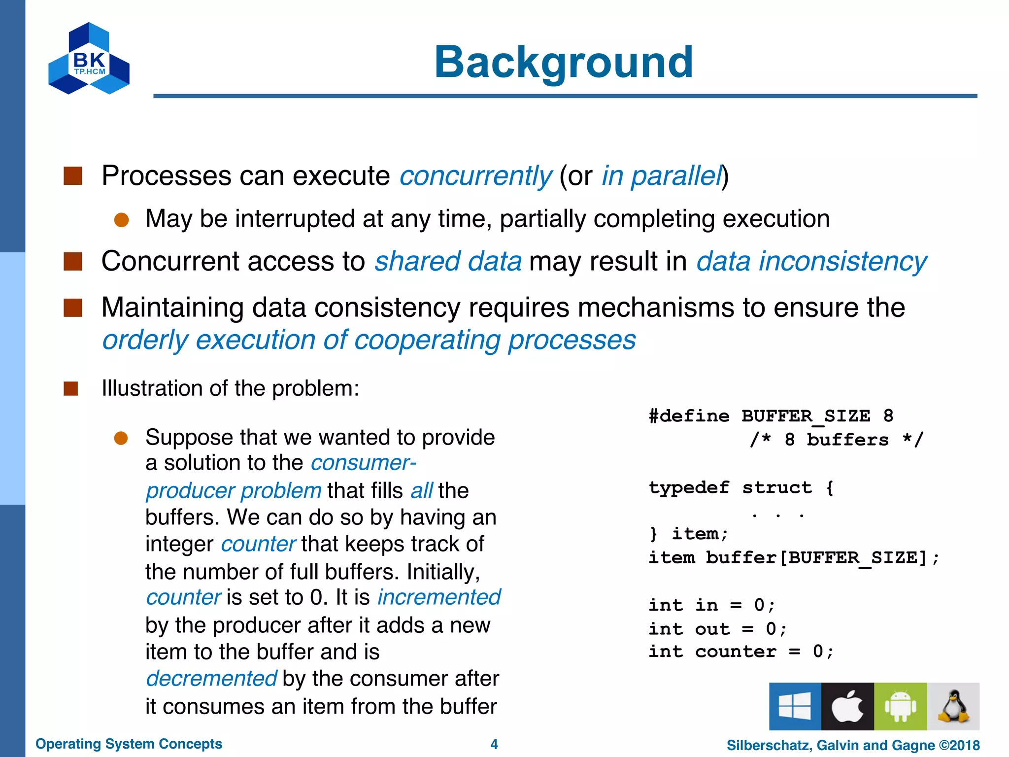 4
Operating System Concepts Silberschatz, Galvin and Gagne ©2018
Background
■ Processes can execute concurrently (or in parallel)
● May be interrupted at any time, partially completing execution
■ Concurrent access to shared data may result in data inconsistency
■ Maintaining data consistency requires mechanisms to ensure the
orderly execution of cooperating processes
■ Illustration of the problem:
● Suppose that we wanted to provide
a solution to the consumer-
producer problem that fills all the
buffers. We can do so by having an
integer counter that keeps track of
the number of full buffers. Initially,
counter is set to 0. It is incremented
by the producer after it adds a new
item to the buffer and is
decremented by the consumer after
it consumes an item from the buffer
#define BUFFER_SIZE 8
/* 8 buffers */
typedef struct {
. . .
} item;
item buffer[BUFFER_SIZE];
int in = 0;
int out = 0;
int counter = 0;
 