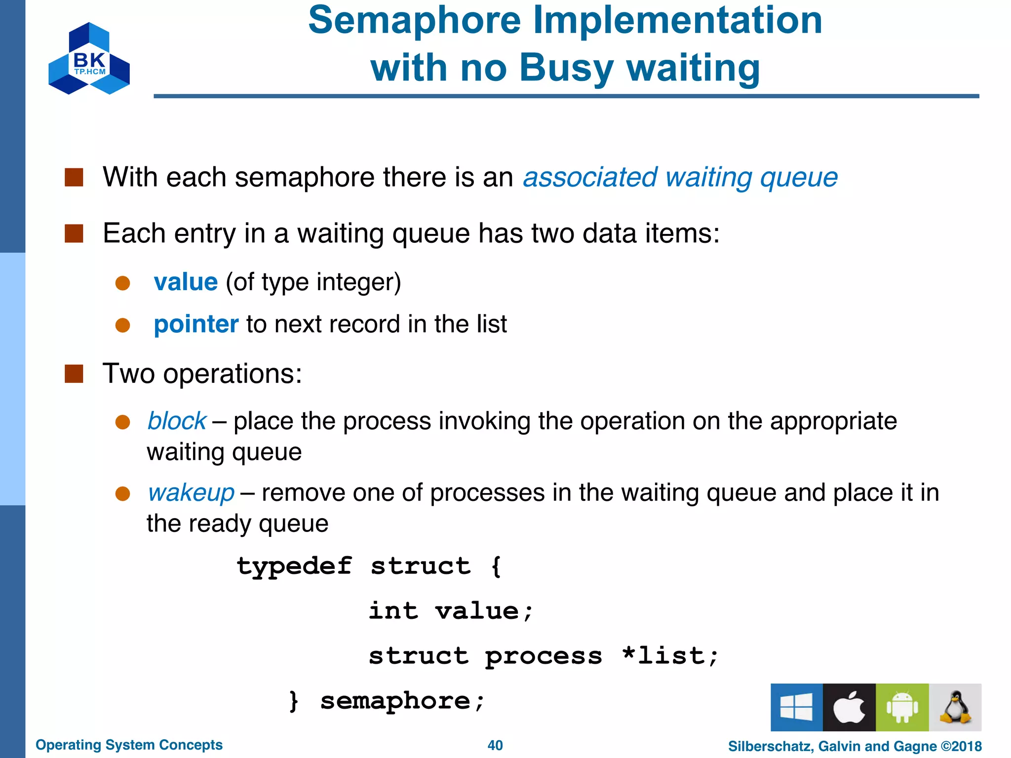 40
Operating System Concepts Silberschatz, Galvin and Gagne ©2018
Semaphore Implementation
with no Busy waiting
■ With each semaphore there is an associated waiting queue
■ Each entry in a waiting queue has two data items:
● value (of type integer)
● pointer to next record in the list
■ Two operations:
● block – place the process invoking the operation on the appropriate
waiting queue
● wakeup – remove one of processes in the waiting queue and place it in
the ready queue
typedef struct {
int value;
struct process *list;
} semaphore;
 
