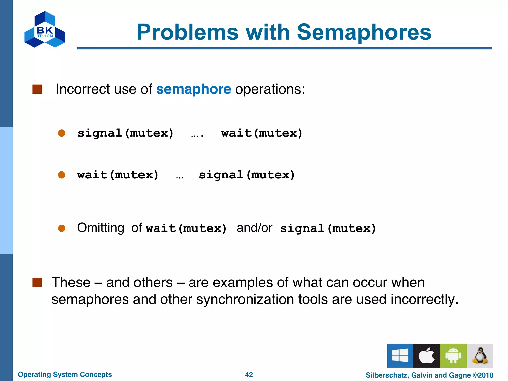 42
Operating System Concepts Silberschatz, Galvin and Gagne ©2018
Problems with Semaphores
■ Incorrect use of semaphore operations:
● signal(mutex) …. wait(mutex)
● wait(mutex) … signal(mutex)
● Omitting of wait(mutex) and/or signal(mutex)
■ These – and others – are examples of what can occur when
semaphores and other synchronization tools are used incorrectly.
 