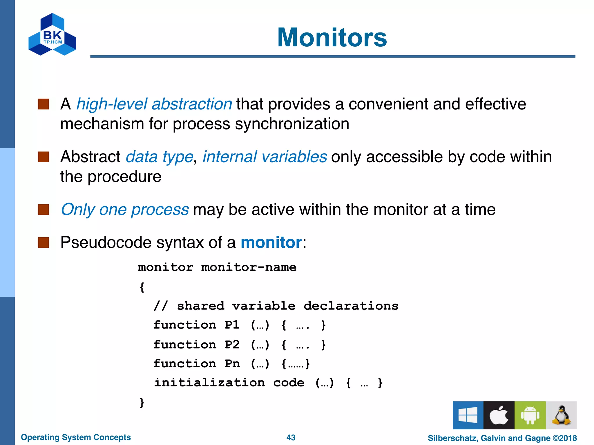 43
Operating System Concepts Silberschatz, Galvin and Gagne ©2018
Monitors
■ A high-level abstraction that provides a convenient and effective
mechanism for process synchronization
■ Abstract data type, internal variables only accessible by code within
the procedure
■ Only one process may be active within the monitor at a time
■ Pseudocode syntax of a monitor:
monitor monitor-name
{
// shared variable declarations
function P1 (…) { …. }
function P2 (…) { …. }
function Pn (…) {……}
initialization code (…) { … }
}
 