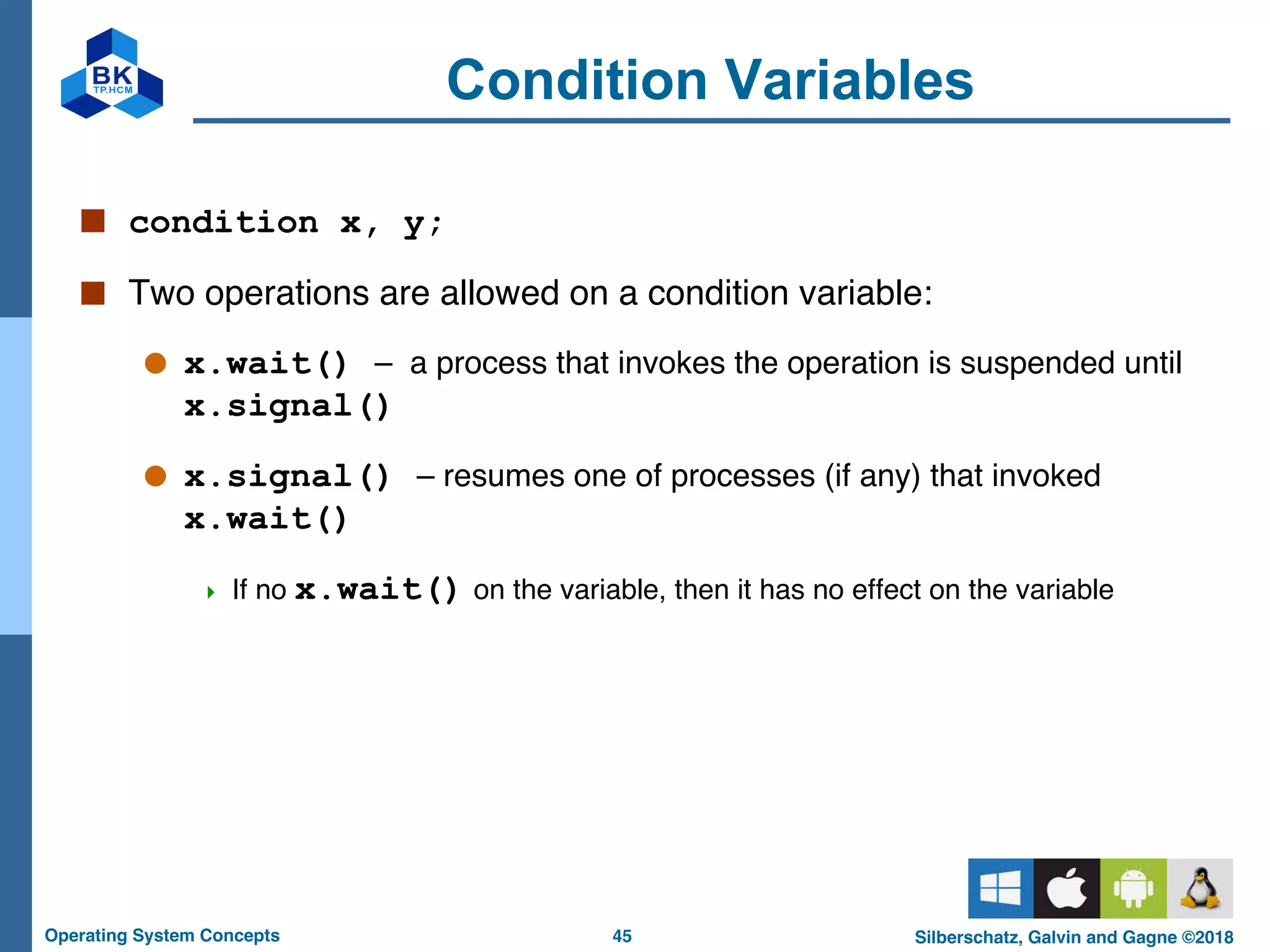 45
Operating System Concepts Silberschatz, Galvin and Gagne ©2018
Condition Variables
■ condition x, y;
■ Two operations are allowed on a condition variable:
● x.wait() – a process that invokes the operation is suspended until
x.signal()
● x.signal() – resumes one of processes (if any) that invoked
x.wait()
4 If no x.wait() on the variable, then it has no effect on the variable
 