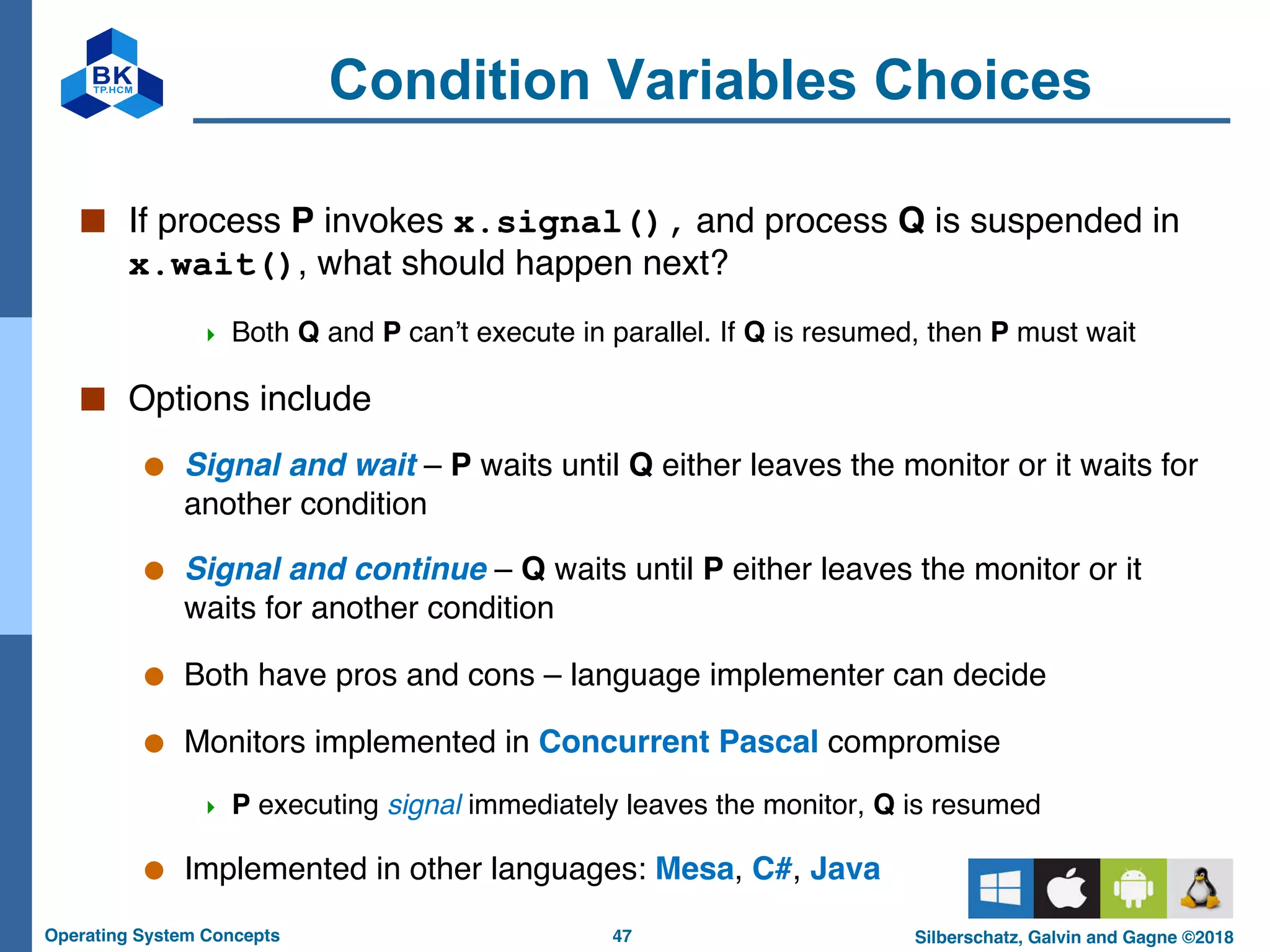 47
Operating System Concepts Silberschatz, Galvin and Gagne ©2018
Condition Variables Choices
■ If process P invokes x.signal(), and process Q is suspended in
x.wait(), what should happen next?
4 Both Q and P can’t execute in parallel. If Q is resumed, then P must wait
■ Options include
● Signal and wait – P waits until Q either leaves the monitor or it waits for
another condition
● Signal and continue – Q waits until P either leaves the monitor or it
waits for another condition
● Both have pros and cons – language implementer can decide
● Monitors implemented in Concurrent Pascal compromise
4 P executing signal immediately leaves the monitor, Q is resumed
● Implemented in other languages: Mesa, C#, Java
 