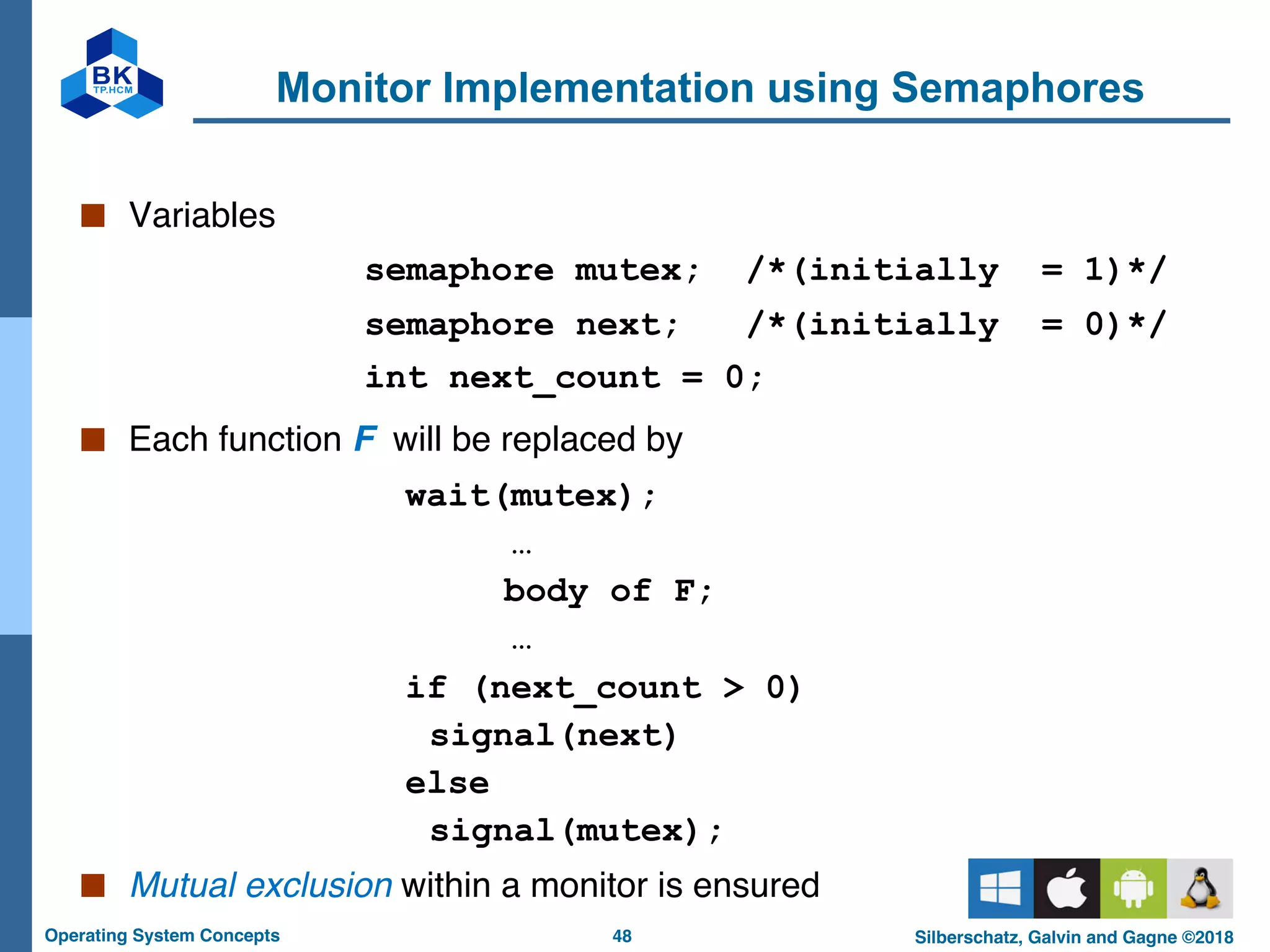48
Operating System Concepts Silberschatz, Galvin and Gagne ©2018
Monitor Implementation using Semaphores
■ Variables
semaphore mutex; /*(initially = 1)*/
semaphore next; /*(initially = 0)*/
int next_count = 0;
■ Each function F will be replaced by
wait(mutex);
…
body of F;
…
if (next_count > 0)
signal(next)
else
signal(mutex);
■ Mutual exclusion within a monitor is ensured
 