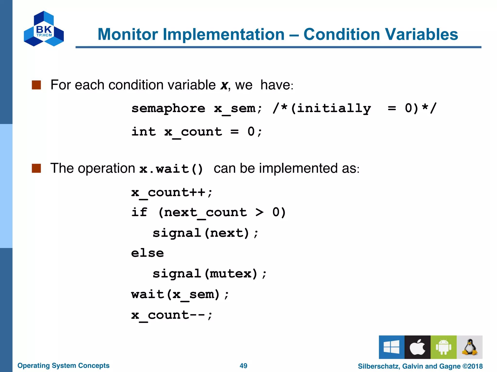 49
Operating System Concepts Silberschatz, Galvin and Gagne ©2018
Monitor Implementation – Condition Variables
■ For each condition variable x, we have:
semaphore x_sem; /*(initially = 0)*/
int x_count = 0;
■ The operation x.wait() can be implemented as:
x_count++;
if (next_count > 0)
signal(next);
else
signal(mutex);
wait(x_sem);
x_count--;
 