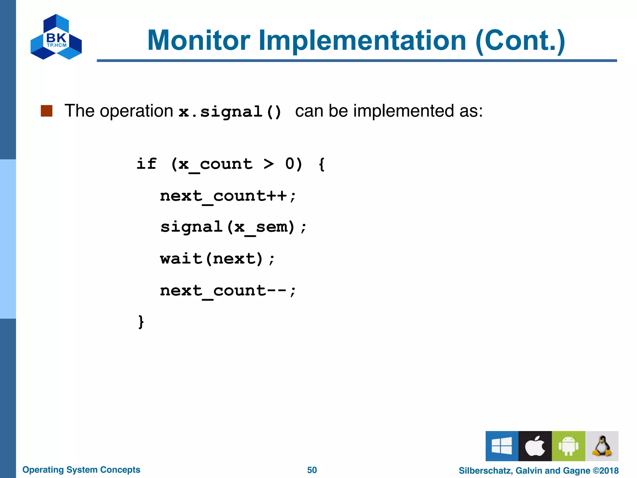 50
Operating System Concepts Silberschatz, Galvin and Gagne ©2018
Monitor Implementation (Cont.)
■ The operation x.signal() can be implemented as:
if (x_count > 0) {
next_count++;
signal(x_sem);
wait(next);
next_count--;
}
 