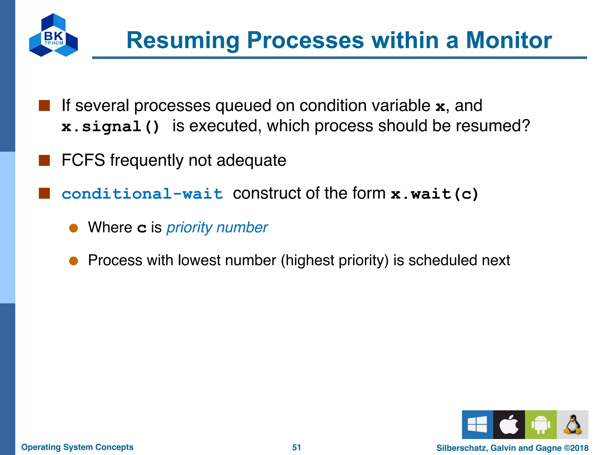 51
Operating System Concepts Silberschatz, Galvin and Gagne ©2018
Resuming Processes within a Monitor
■ If several processes queued on condition variable x, and
x.signal() is executed, which process should be resumed?
■ FCFS frequently not adequate
■ conditional-wait construct of the form x.wait(c)
● Where c is priority number
● Process with lowest number (highest priority) is scheduled next
 