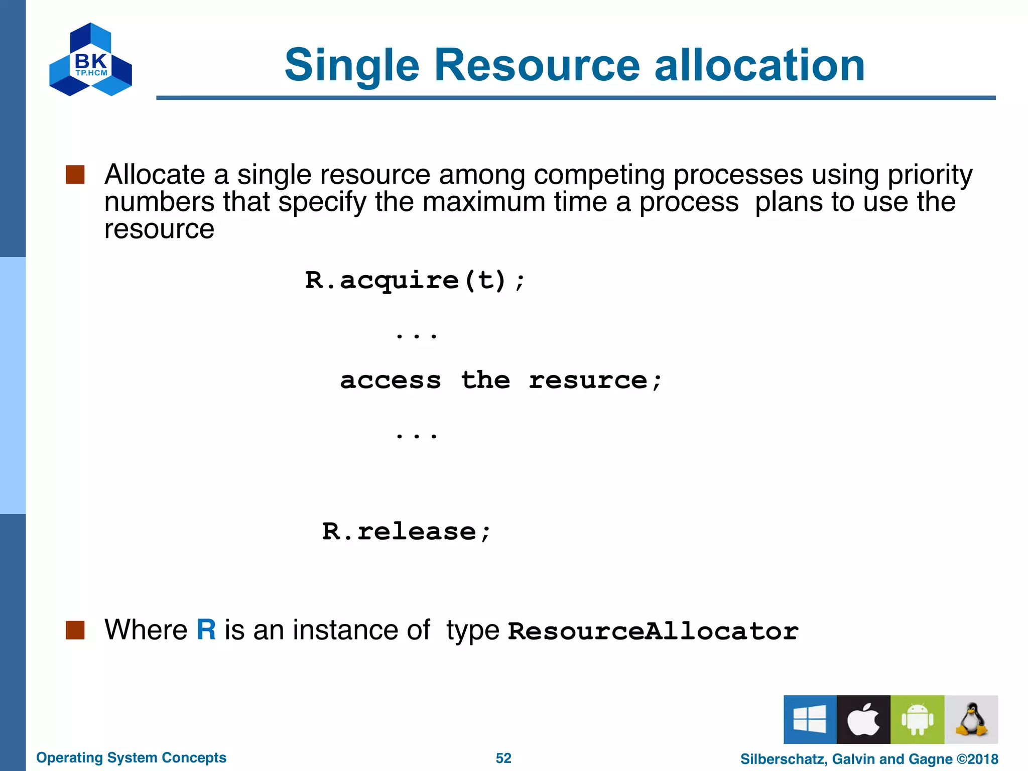 52
Operating System Concepts Silberschatz, Galvin and Gagne ©2018
Single Resource allocation
■ Allocate a single resource among competing processes using priority
numbers that specify the maximum time a process plans to use the
resource
R.acquire(t);
...
access the resurce;
...
R.release;
■ Where R is an instance of type ResourceAllocator
 