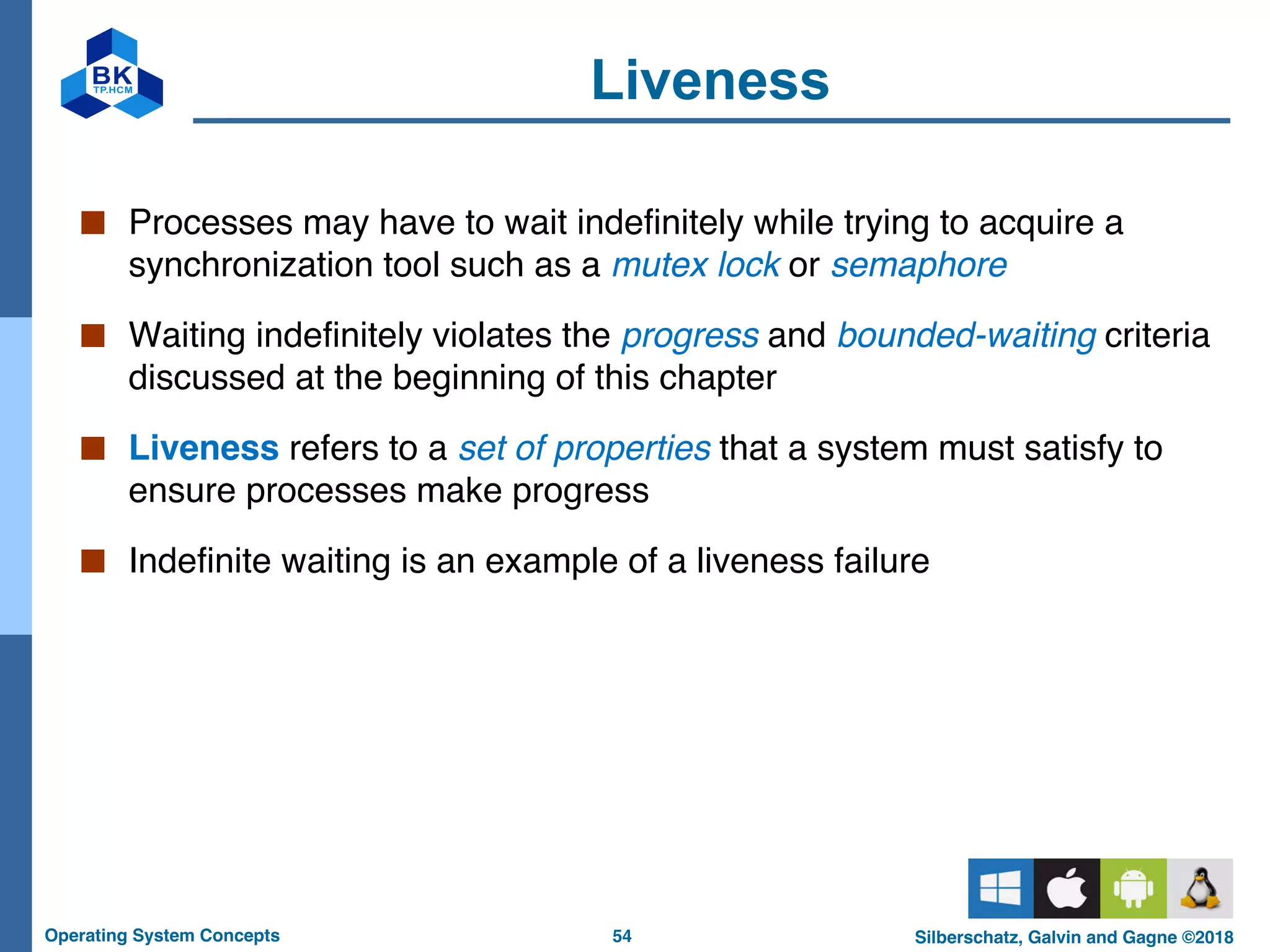 54
Operating System Concepts Silberschatz, Galvin and Gagne ©2018
Liveness
■ Processes may have to wait indefinitely while trying to acquire a
synchronization tool such as a mutex lock or semaphore
■ Waiting indefinitely violates the progress and bounded-waiting criteria
discussed at the beginning of this chapter
■ Liveness refers to a set of properties that a system must satisfy to
ensure processes make progress
■ Indefinite waiting is an example of a liveness failure
 