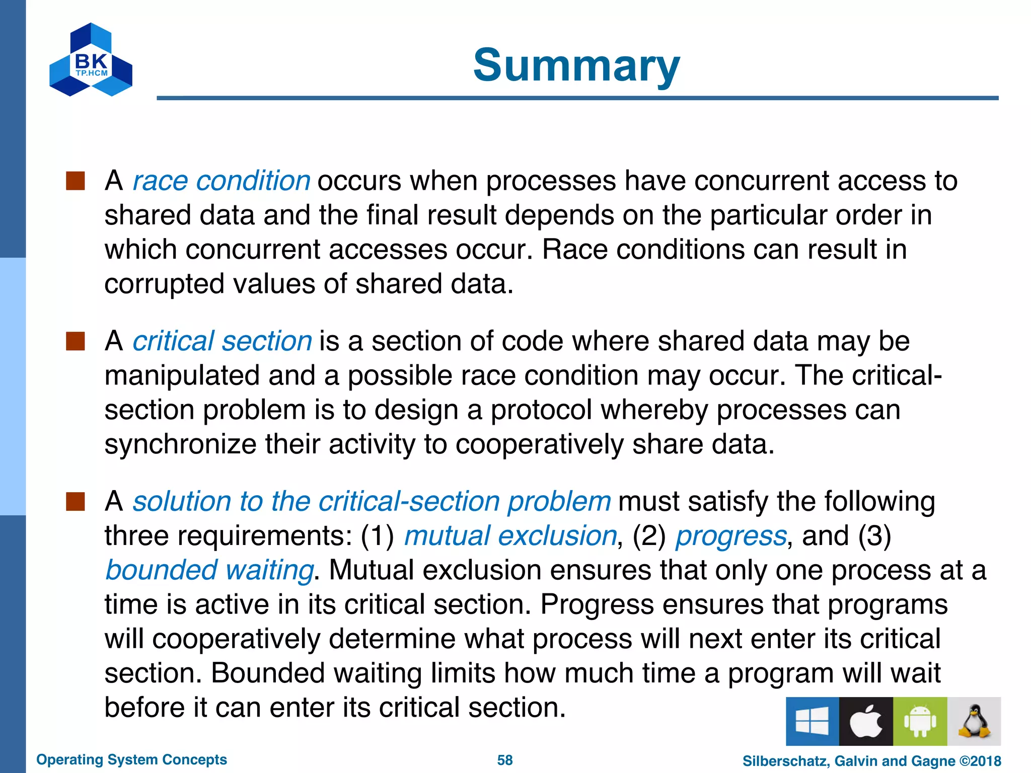 58
Operating System Concepts Silberschatz, Galvin and Gagne ©2018
Summary
■ A race condition occurs when processes have concurrent access to
shared data and the final result depends on the particular order in
which concurrent accesses occur. Race conditions can result in
corrupted values of shared data.
■ A critical section is a section of code where shared data may be
manipulated and a possible race condition may occur. The critical-
section problem is to design a protocol whereby processes can
synchronize their activity to cooperatively share data.
■ A solution to the critical-section problem must satisfy the following
three requirements: (1) mutual exclusion, (2) progress, and (3)
bounded waiting. Mutual exclusion ensures that only one process at a
time is active in its critical section. Progress ensures that programs
will cooperatively determine what process will next enter its critical
section. Bounded waiting limits how much time a program will wait
before it can enter its critical section.
 