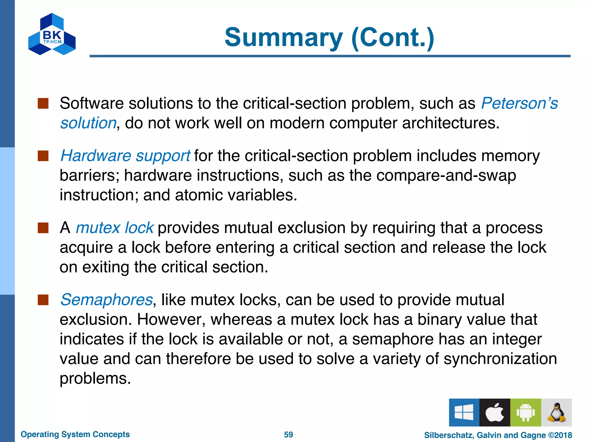 59
Operating System Concepts Silberschatz, Galvin and Gagne ©2018
Summary (Cont.)
■ Software solutions to the critical-section problem, such as Peterson’s
solution, do not work well on modern computer architectures.
■ Hardware support for the critical-section problem includes memory
barriers; hardware instructions, such as the compare-and-swap
instruction; and atomic variables.
■ A mutex lock provides mutual exclusion by requiring that a process
acquire a lock before entering a critical section and release the lock
on exiting the critical section.
■ Semaphores, like mutex locks, can be used to provide mutual
exclusion. However, whereas a mutex lock has a binary value that
indicates if the lock is available or not, a semaphore has an integer
value and can therefore be used to solve a variety of synchronization
problems.
 